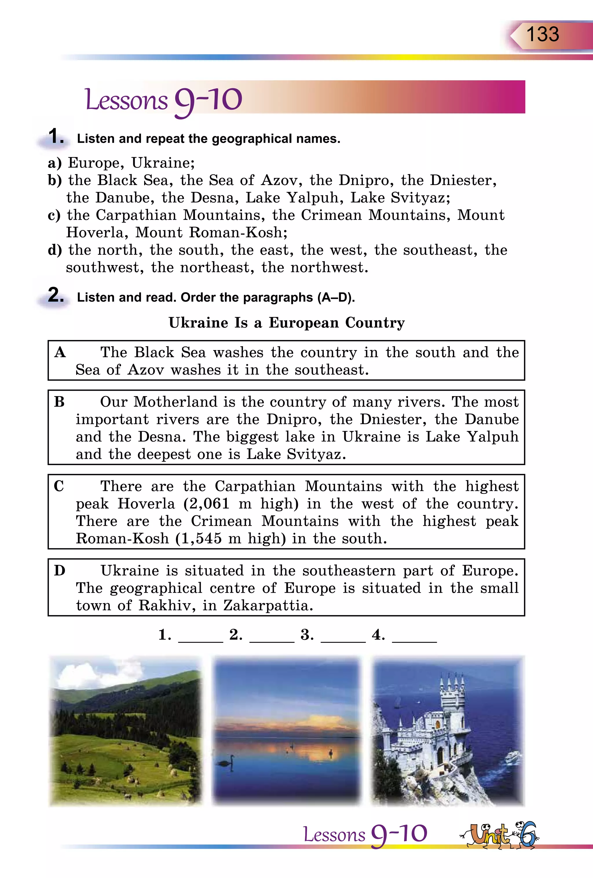 133
Lessons9-10
1.	 Listen and repeat the geographical names.
a) Europe, Ukraine;
b) the Black Sea, the Sea of Azov, the Dnipro, the Dniester,
the Danube, the Desna, Lake Yalpuh, Lake Svityaz;
c) the Carpathian Mountains, the Crimean Mountains, Mount
Hoverla, Mount Roman-Kosh;
d) the north, the south, the east, the west, the southeast, the
southwest, the northeast, the northwest.
2.	 Listen and read. Order the paragraphs (A–D).
Ukraine Is a European Country
A		 The Black Sea washes the country in the south and the
Sea of Azov washes it in the southeast.
B		 Our Motherland is the country of many rivers. The most
important rivers are the Dnipro, the Dniester, the Danube
and the Desna. The biggest lake in Ukraine is Lake Yalpuh
and the deepest one is Lake Svityaz.
C		 There are the Carpathian Mountains with the highest
peak Hoverla (2,061 m high) in the west of the country.
There are the Crimean Mountains with the highest peak
Roman-Kosh (1,545 m high) in the south.
D		 Ukraine is situated in the southeastern part of Europe.
The geographical centre of Europe is situated in the small
town of Rakhiv, in Zakarpattia.
1. _____ 2. _____ 3. _____ 4. _____
Lessons 9-10
 