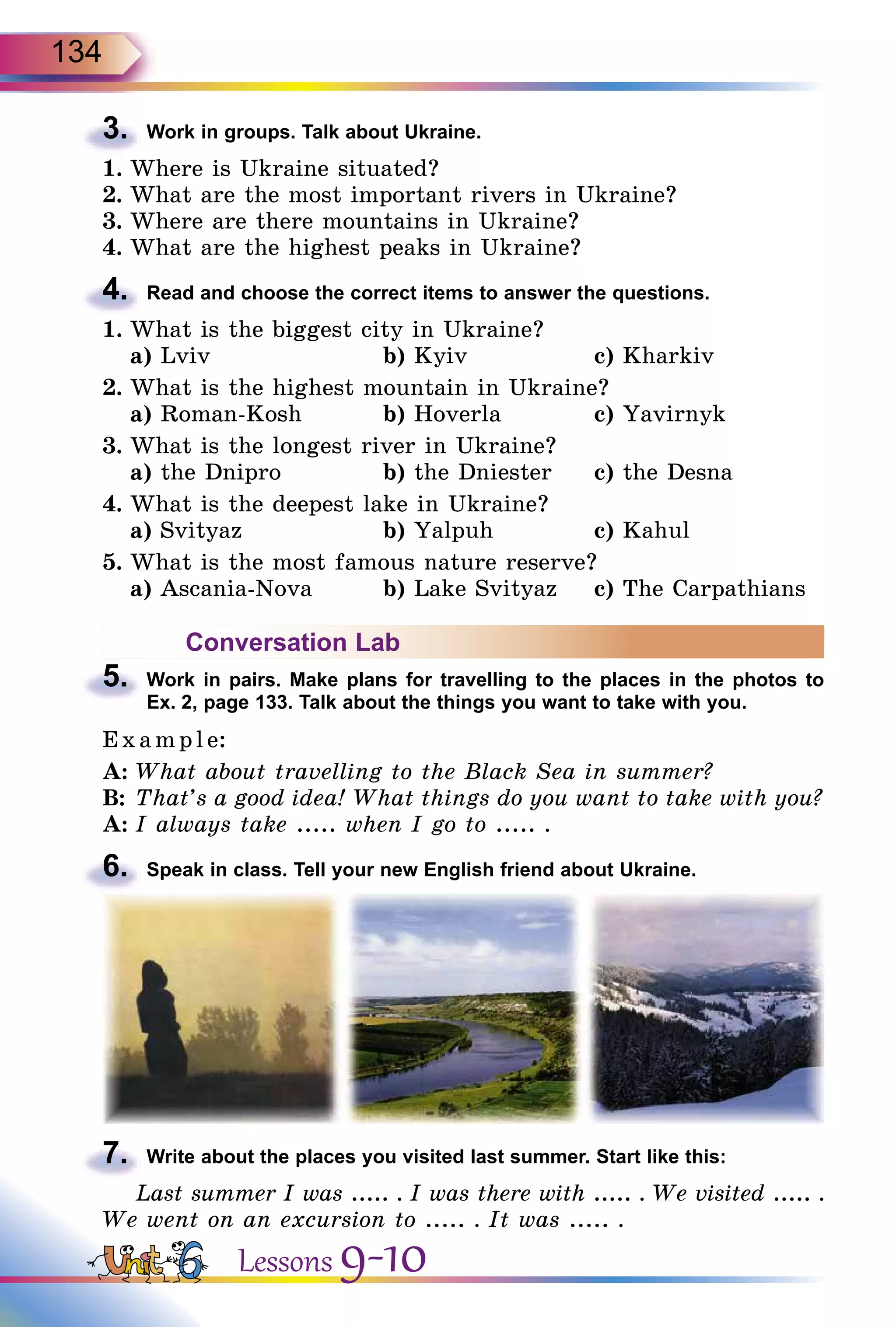 134
3.	 Work in groups. Talk about Ukraine.
1.	Where is Ukraine situated?
2.	What are the most important rivers in Ukraine?
3.	Where are there mountains in Ukraine?
4.	What are the highest peaks in Ukraine?
4.	 Read and choose the correct items to answer the questions.
1.	What is the biggest city in Ukraine?
	 a) Lviv			 b) Kyiv		 c) Kharkiv
2.	What is the highest mountain in Ukraine?
	 a) Roman-Kosh		 b) Hoverla		 c) Yavirnyk
3.	What is the longest river in Ukraine?
	 a) the Dnipro		 b) the Dniester	 c) the Desna
4.	What is the deepest lake in Ukraine?
	 a) Svityaz		 b) Yalpuh		 c) Kahul
5.	What is the most famous nature reserve?
	 a) Ascania-Nova		 b) Lake Svityaz	 c) The Carpathians
Conversation Lab
5.	 Work in pairs. Make plans for travelling to the places in the photos to
Ex. 2, page 133. Talk about the things you want to take with you.
E x ampl e:
A:	What about travelling to the Black Sea in summer?
B:	That’s a good idea! What things do you want to take with you?
A:	I always take ..... when I go to ..... .
6.	 Speak in class. Tell your new English friend about Ukraine.
7.	 Write about the places you visited last summer. Start like this:
Last summer I was ..... . I was there with ..... . We visited ..... .
We went on an excursion to ..... . It was ..... .
Lessons 9-10
 