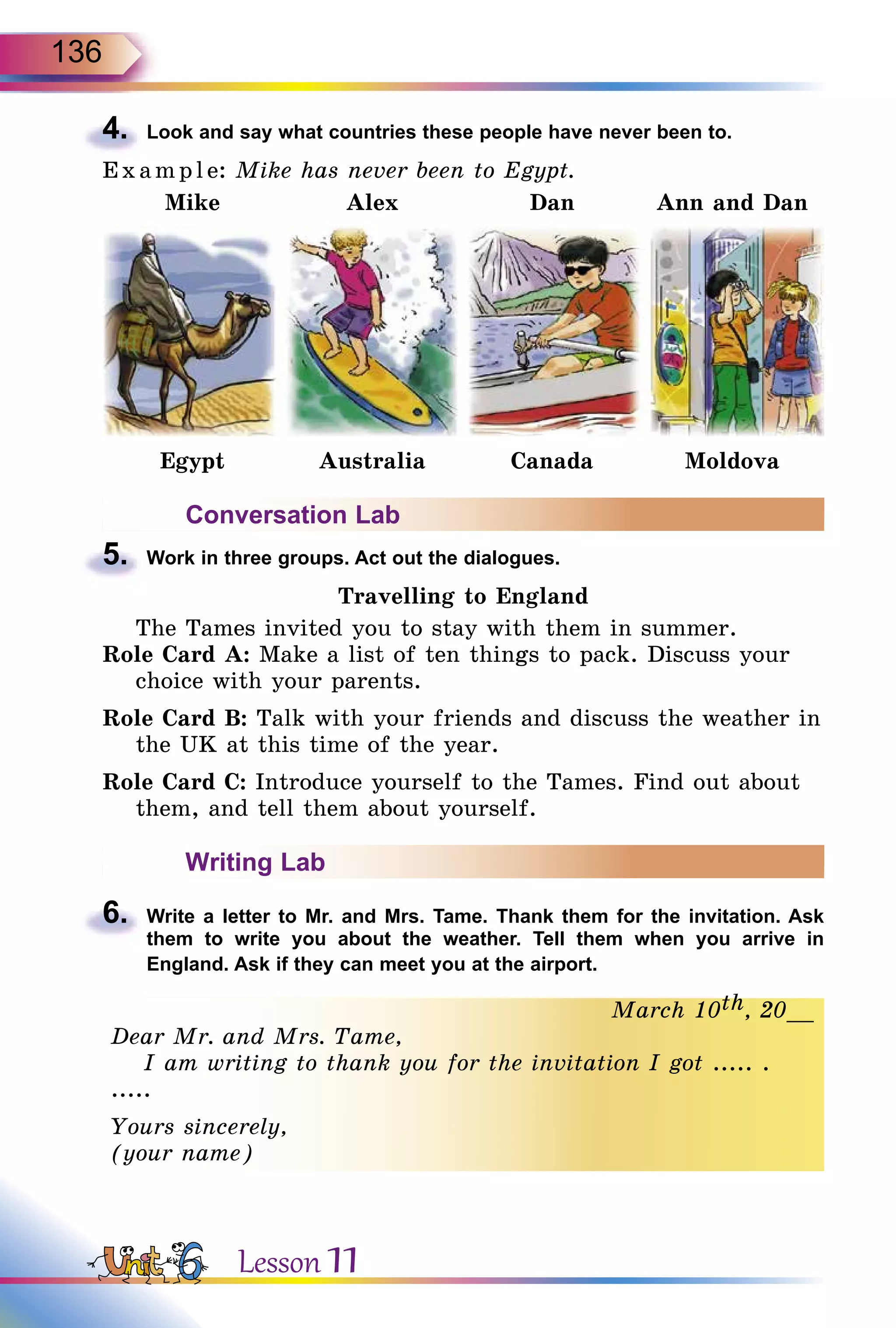 136
4.	 Look and say what countries these people have never been to.
E x ampl e: Mike has never been to Egypt.
Mike Alex Dan Ann and Dan
Egypt Australia Canada Moldova
Conversation Lab
5.	 Work in three groups. Act out the dialogues.
Travelling to England
The Tames invited you to stay with them in summer.
Role Card A: Make a list of ten things to pack. Discuss your
choice with your parents.
Role Card B: Talk with your friends and discuss the weather in
the UK at this time of the year.
Role Card C: Introduce yourself to the Tames. Find out about
them, and tell them about yourself.
Writing Lab
6.	 Write a letter to Mr. and Mrs. Tame. Thank them for the invitation. Ask
them to write you about the weather. Tell them when you arrive in
England. Ask if they can meet you at the airport.
March 10th, 20__
Dear Mr. and Mrs. Tame,
I am writing to thank you for the invitation I got ..... .
.....
Yours sincerely,
(your name)
Lesson 11
 