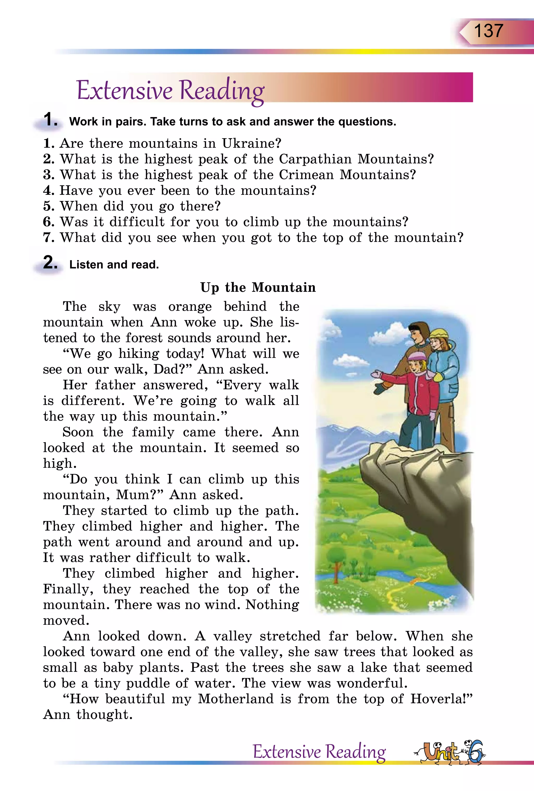 137
Extensive Reading
1.	 Work in pairs. Take turns to ask and answer the questions.
1.	Are there mountains in Ukraine?
2.	What is the highest peak of the Carpathian Mountains?
3.	What is the highest peak of the Crimean Mountains?
4.	Have you ever been to the mountains?
5.	When did you go there?
6.	Was it difficult for you to climb up the mountains?
7.	What did you see when you got to the top of the mountain?
2.	 Listen and read.
Up the Mountain
The sky was orange behind the
mountain when Ann woke up. She lis-
tened to the forest sounds around her.
“We go hiking today! What will we
see on our walk, Dad?” Ann asked.
Her father answered, “Every walk
is different. We’re going to walk all
the way up this mountain.”
Soon the family came there. Ann
looked at the mountain. It seemed so
high.
“Do you think I can climb up this
mountain, Mum?” Ann asked.
They started to climb up the path.
They climbed higher and higher. The
path went around and around and up.
It was rather difficult to walk.
They climbed higher and higher.
Finally, they reached the top of the
mountain. There was no wind. Nothing
moved.
Ann looked down. A valley stretched far below. When she
looked toward one end of the valley, she saw trees that looked as
small as baby plants. Past the trees she saw a lake that seemed
to be a tiny puddle of water. The view was wonderful.
“How beautiful my Motherland is from the top of Hoverla!”
Ann thought.
Extensive Reading
 