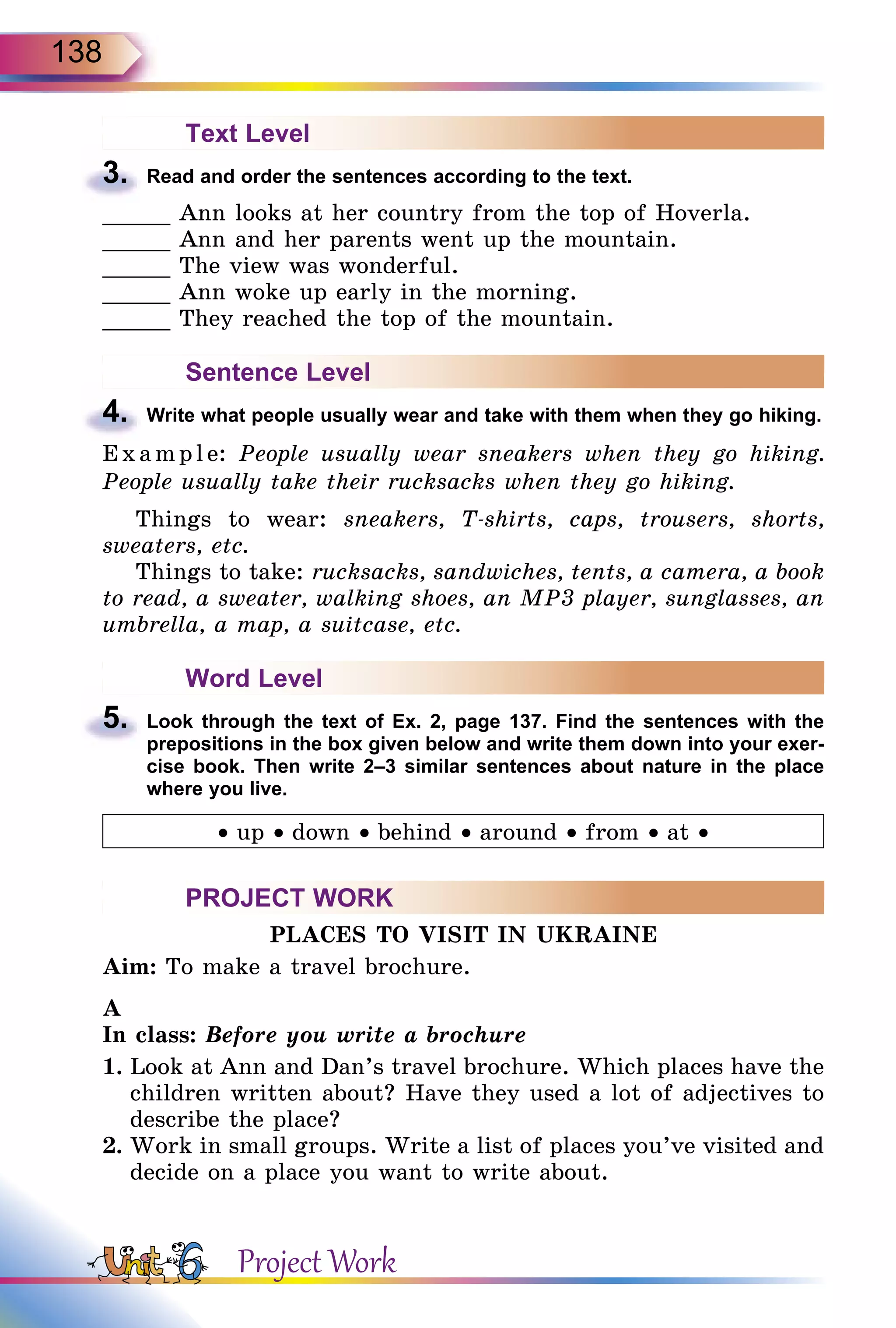 138
Text Level
3.	 Read and order the sentences according to the text.
_____ Ann looks at her country from the top of Hoverla.
_____ Ann and her parents went up the mountain.
_____ The view was wonderful.
_____ Ann woke up early in the morning.
_____ They reached the top of the mountain.
Sentence Level
4.	 Write what people usually wear and take with them when they go hiking.
E x ampl e: People usually wear sneakers when they go hiking.
People usually take their rucksacks when they go hiking.
Things to wear: sneakers, T-shirts, caps, trousers, shorts,
sweaters, etc.
Things to take: rucksacks, sandwiches, tents, a camera, a book
to read, a sweater, walking shoes, an MP3 player, sunglasses, an
umbrella, a map, a suitcase, etc.
Word Level
5.	 Look through the text of Ex. 2, page 137. Find the sentences with the
prepositions in the box given below and write them down into your exer­
cise book. Then write 2–3 similar sentences about nature in the place
where you live.
• up • down • behind • around • from • at •
PROJECT WORK
PLACES TO VISIT IN UKRAINE
Aim: To make a travel brochure.
A
In class: Before you write a brochure
1.	Look at Ann and Dan’s travel brochure. Which places have the
children written about? Have they used a lot of adjectives to
describe the place?
2.	Work in small groups. Write a list of places you’ve visited and
decide on a place you want to write about.
Project Work
 