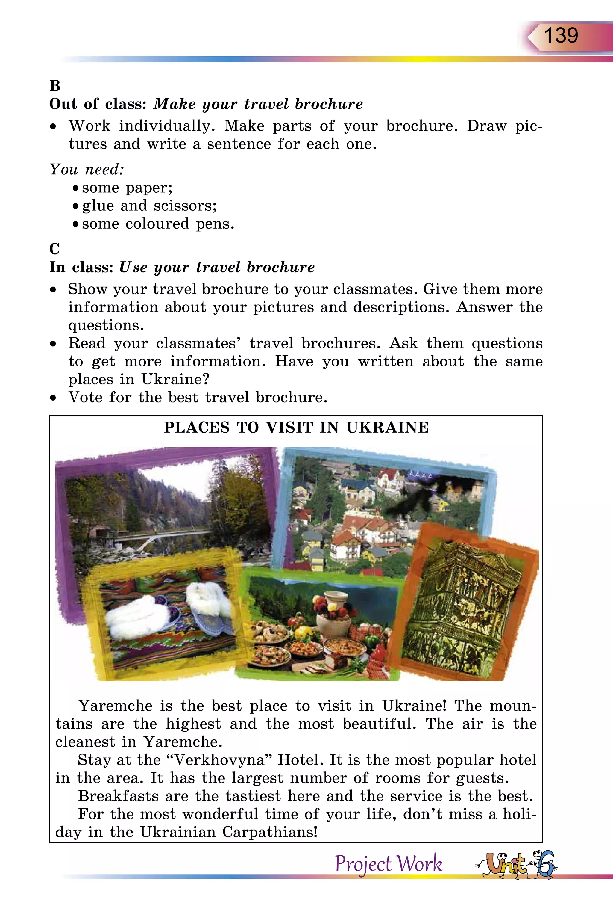 139
B
Out of class: Make your travel brochure
•	 Work individually. Make parts of your brochure. Draw pic-
tures and write a sentence for each one.
You need:
• some paper;
• glue and scissors;
• some coloured pens.
C
In class: Use your travel brochure
•	 Show your travel brochure to your classmates. Give them more
information about your pictures and descriptions. Answer the
questions.
•	 Read your classmates’ travel brochures. Ask them questions
to get more information. Have you written about the same
places in Ukraine?
•	 Vote for the best travel brochure.
PLACES TO VISIT IN UKRAINE
Yaremche is the best place to visit in Ukraine! The moun-
tains are the highest and the most beautiful. The air is the
cleanest in Yaremche.
Stay at the “Verkhovyna” Hotel. It is the most popular hotel
in the area. It has the largest number of rooms for guests.
Breakfasts are the tastiest here and the service is the best.
For the most wonderful time of your life, don’t miss a holi-
day in the Ukrainian Carpathians!
Project Work
 