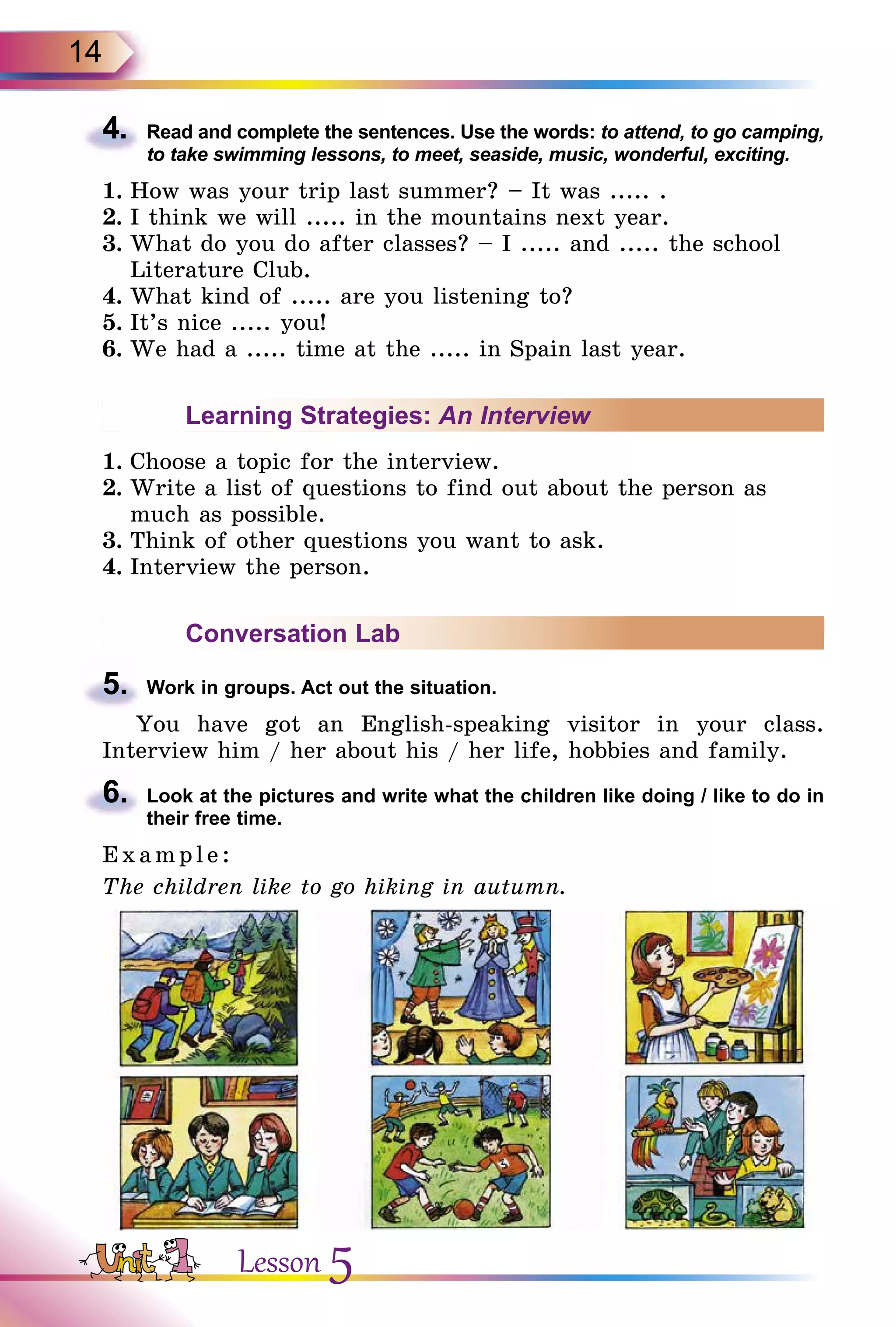 14
4.	 Read and complete the sentences. Use the words: to attend, to go camping,
to take swimming lessons, to meet, seaside, music, wonderful, exciting.
1.	How was your trip last summer? – It was ..... .
2.	I think we will ..... in the mountains next year.
3.	What do you do after classes? – I ..... and ..... the school
Literature Club.
4.	What kind of ..... are you listening to?
5.	It’s nice ..... you!
6.	We had a ..... time at the ..... in Spain last year.
Learning Strategies: An Interview
1.	Choose a topic for the interview.
2.	Write a list of questions to find out about the person as
much as possible.
3.	Think of other questions you want to ask.
4.	Interview the person.
Conversation Lab
5.	 Work in groups. Act out the situation.
You have got an English-speaking visitor in your class.
Interview him / her about his / her life, hobbies and family.
6.	 Look at the pictures and write what the children like doing / like to do in
their free time.
E x ampl e:
The children like to go hiking in autumn.
Lesson 5
 