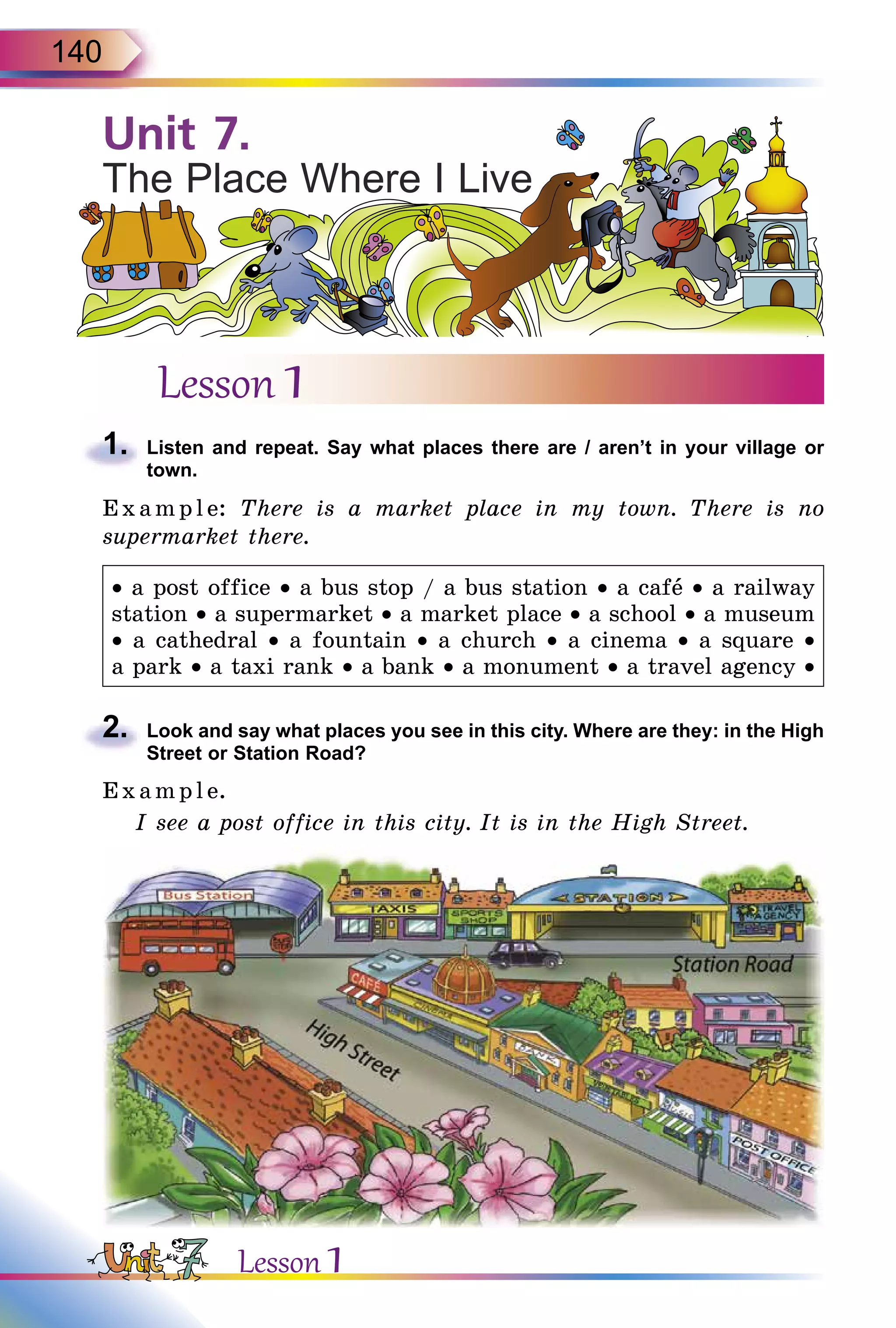 140
Lesson 1
1.	 Listen and repeat. Say what places there are / aren’t in your village or
town.
E x ampl e: There is a market place in my town. There is no
supermarket there.
• a post office • a bus stop / a bus station • a cafå • a railway
station • a supermarket • a market place • a school • a museum
• a cathedral • a fountain • a church • a cinema • a square •
a park • a taxi rank • a bank • a monument • a travel agency •
2.	 Look and say what places you see in this city. Where are they: in the High
Street or Station Road?
E x ampl e.
I see a post office in this city. It is in the High Street.
Unit 7.
The Place Where I Live
Lesson 1
 