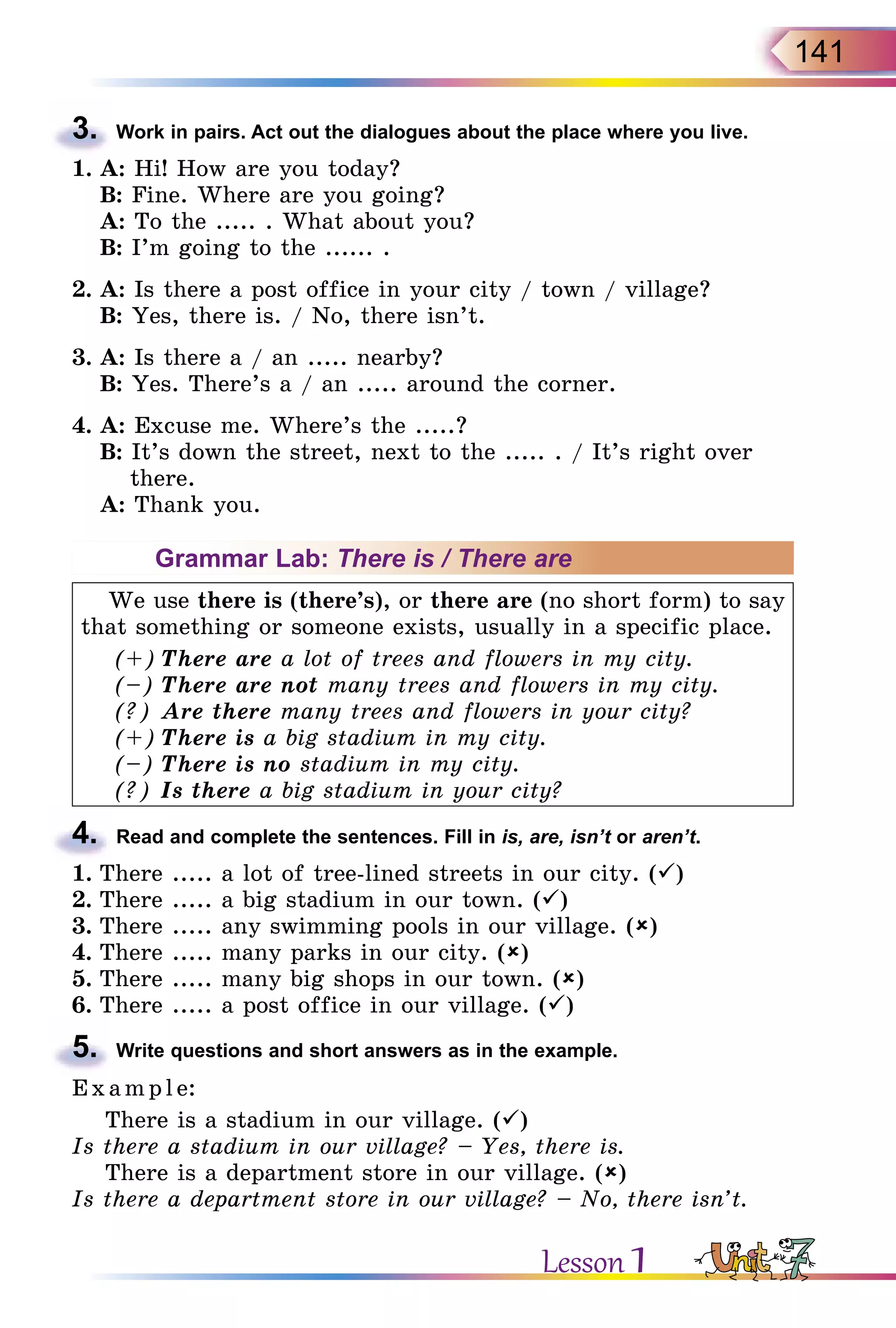 141
3.	 Work in pairs. Act out the dialogues about the place where you live.
1.	A: Hi! How are you today?
	 B: Fine. Where are you going?
	 A: To the ..... . What about you?
	 B: I’m going to the ...... .
2.	A: Is there a post office in your city / town / village?
	 B: Yes, there is. / No, there isn’t.
3.	A: Is there a / an ..... nearby?
	 B: Yes. There’s a / an ..... around the corner.
4.	A: Excuse me. Where’s the .....?
	 B: It’s down the street, next to the ..... . / It’s right over
there.
	 A: Thank you.
Grammar Lab: There is / There are
We use there is (there’s), or there are (no short form) to say
that something or someone exists, usually in a specific place.
(+)	There are a lot of trees and flowers in my city.
(–)	There are not many trees and flowers in my city.
(?)	Are there many trees and flowers in your city?
(+)	There is a big stadium in my city.
(–)	There is no stadium in my city.
(?)	Is there a big stadium in your city?
4.	 Read and complete the sentences. Fill in is, are, isn’t or aren’t.
1.	There ..... a lot of tree-lined streets in our city. ()
2.	There ..... a big stadium in our town. ()
3.	There ..... any swimming pools in our village. ()
4.	There ..... many parks in our city. ()
5.	There ..... many big shops in our town. ()
6.	There ..... a post office in our village. ()
5.	 Write questions and short answers as in the example.
E x ampl e:
There is a stadium in our village. ()
Is there a stadium in our village? – Yes, there is.
There is a department store in our village. ()
Is there a department store in our village? – No, there isn’t.
Lesson 1
 