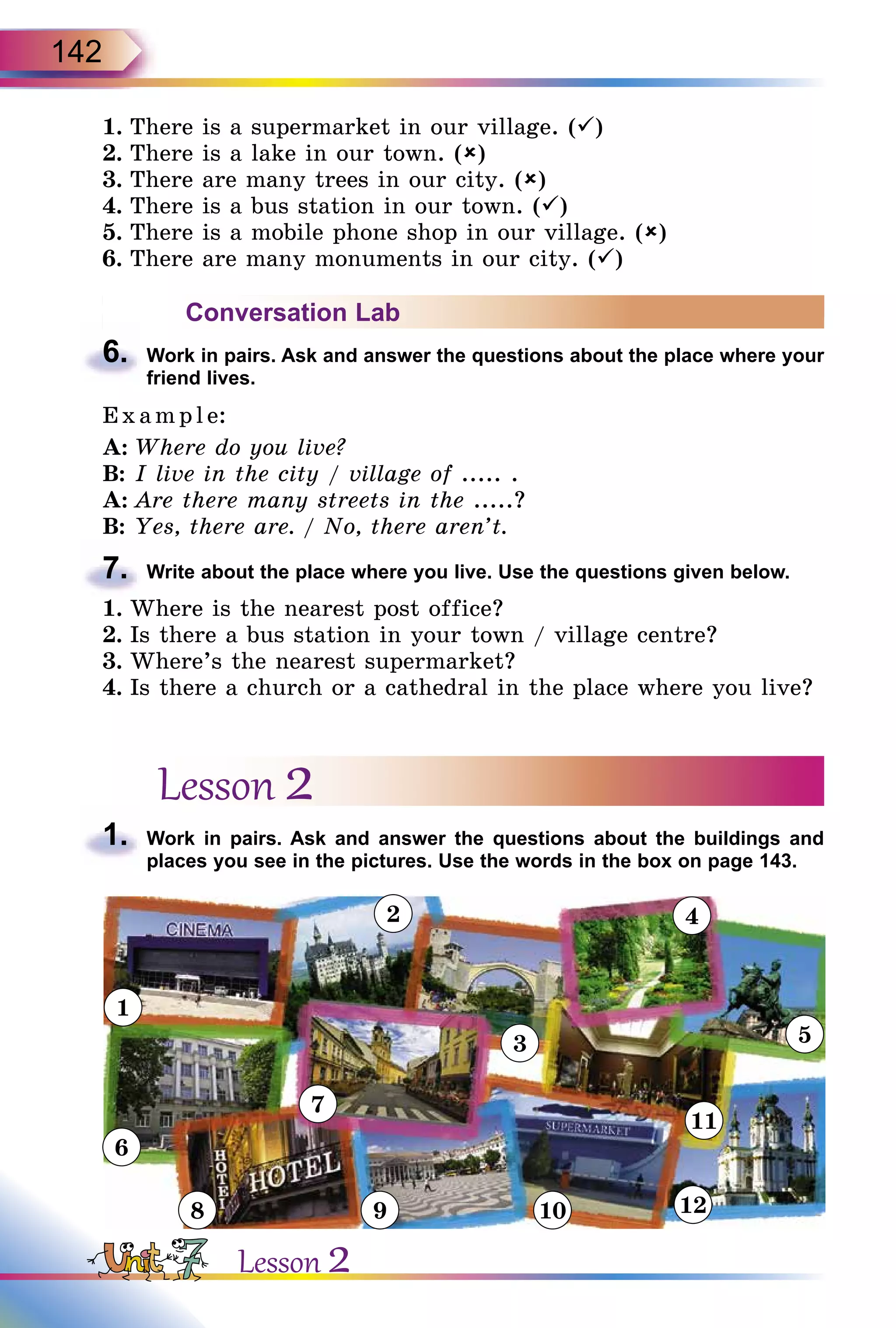 142
1.	There is a supermarket in our village. ()
2.	There is a lake in our town. ()
3.	There are many trees in our city. ()
4.	There is a bus station in our town. ()
5.	There is a mobile phone shop in our village. ()
6.	There are many monuments in our city. ()
Conversation Lab
6.	 Work in pairs. Ask and answer the questions about the place where your
friend lives.
E x ampl e:
A:	Where do you live?
B:	I live in the city / village of ..... .
A:	Are there many streets in the .....?
B:	Yes, there are. / No, there aren’t.
7.	 Write about the place where you live. Use the questions given below.
1.	Where is the nearest post office?
2.	Is there a bus station in your town / village centre?
3.	Where’s the nearest supermarket?
4.	Is there a church or a cathedral in the place where you live?
Lesson 2
1.	 Work in pairs. Ask and answer the questions about the buildings and
places you see in the pictures. Use the words in the box on page 143.
1
2
7
6
8 9 10 12
3
11
5
4
Lesson 2
 