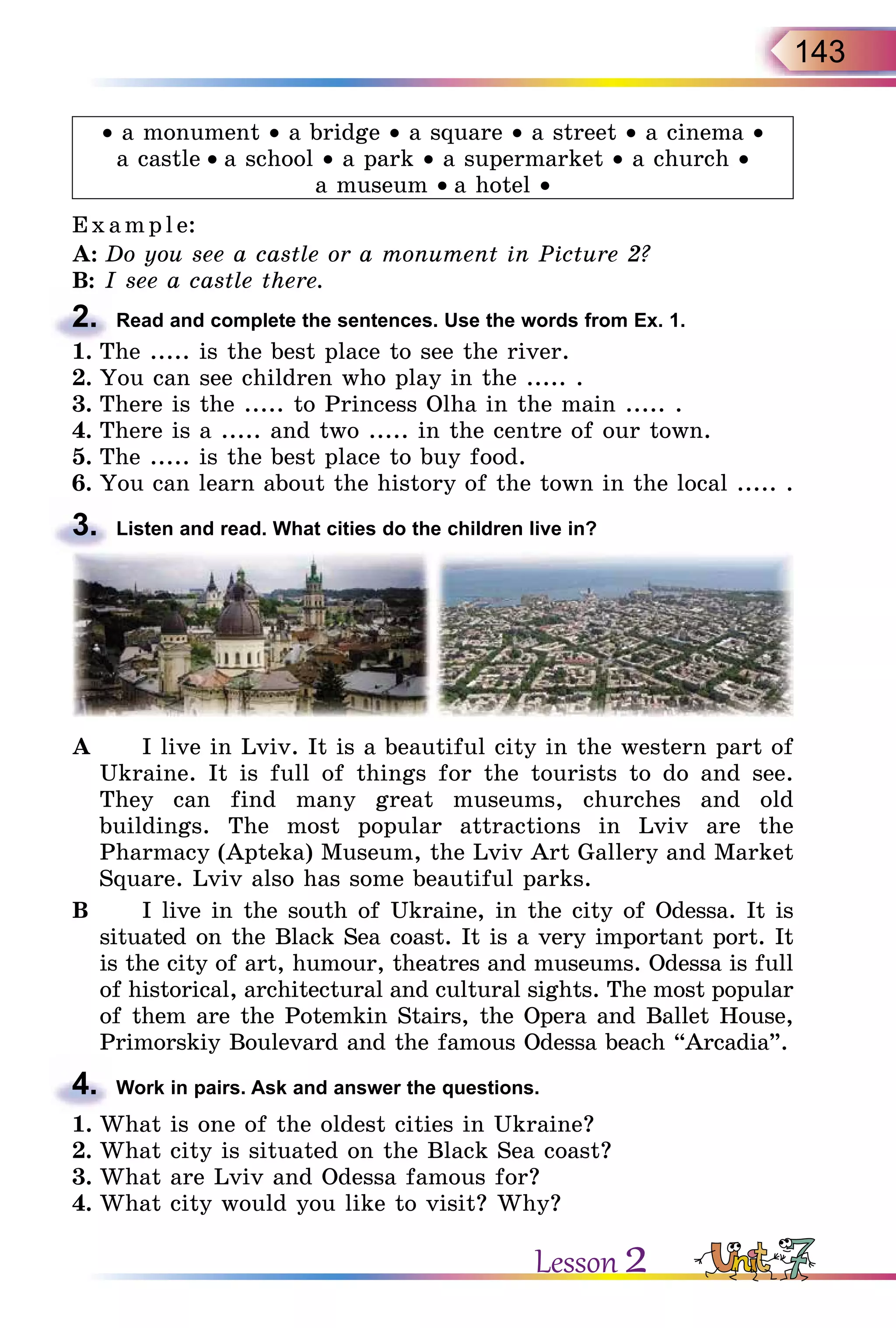 143
• a monument • a bridge • a square • a street • a cinema •
a castle • a school • a park • a supermarket • a church •
a museum • a hotel •
E x ampl e:
A:	Do you see a castle or a monument in Picture 2?
B:	I see a castle there.
2.	 Read and complete the sentences. Use the words from Ex. 1.
1.	The ..... is the best place to see the river.
2.	You can see children who play in the ..... .
3.	There is the ..... to Princess Olha in the main ..... .
4.	There is a ..... and two ..... in the centre of our town.
5.	The ..... is the best place to buy food.
6.	You can learn about the history of the town in the local ..... .
3.	 Listen and read. What cities do the children live in?
A		 I live in Lviv. It is a beautiful city in the western part of
Ukraine. It is full of things for the tourists to do and see.
They can find many great museums, churches and old
buildings. The most popular attractions in Lviv are the
Pharmacy (Apteka) Museum, the Lviv Art Gallery and Market
Square. Lviv also has some beautiful parks.
B		 I live in the south of Ukraine, in the city of Odessa. It is
situated on the Black Sea coast. It is a very important port. It
is the city of art, humour, theatres and museums. Odessa is full
of historical, architectural and cultural sights. The most popular
of them are the Potemkin Stairs, the Opera and Ballet House,
Primorskiy Boulevard and the famous Odessa beach “Arcadia”.
4.	 Work in pairs. Ask and answer the questions.
1.	What is one of the oldest cities in Ukraine?
2.	What city is situated on the Black Sea coast?
3.	What are Lviv and Odessa famous for?
4.	What city would you like to visit? Why?
Lesson 2
 