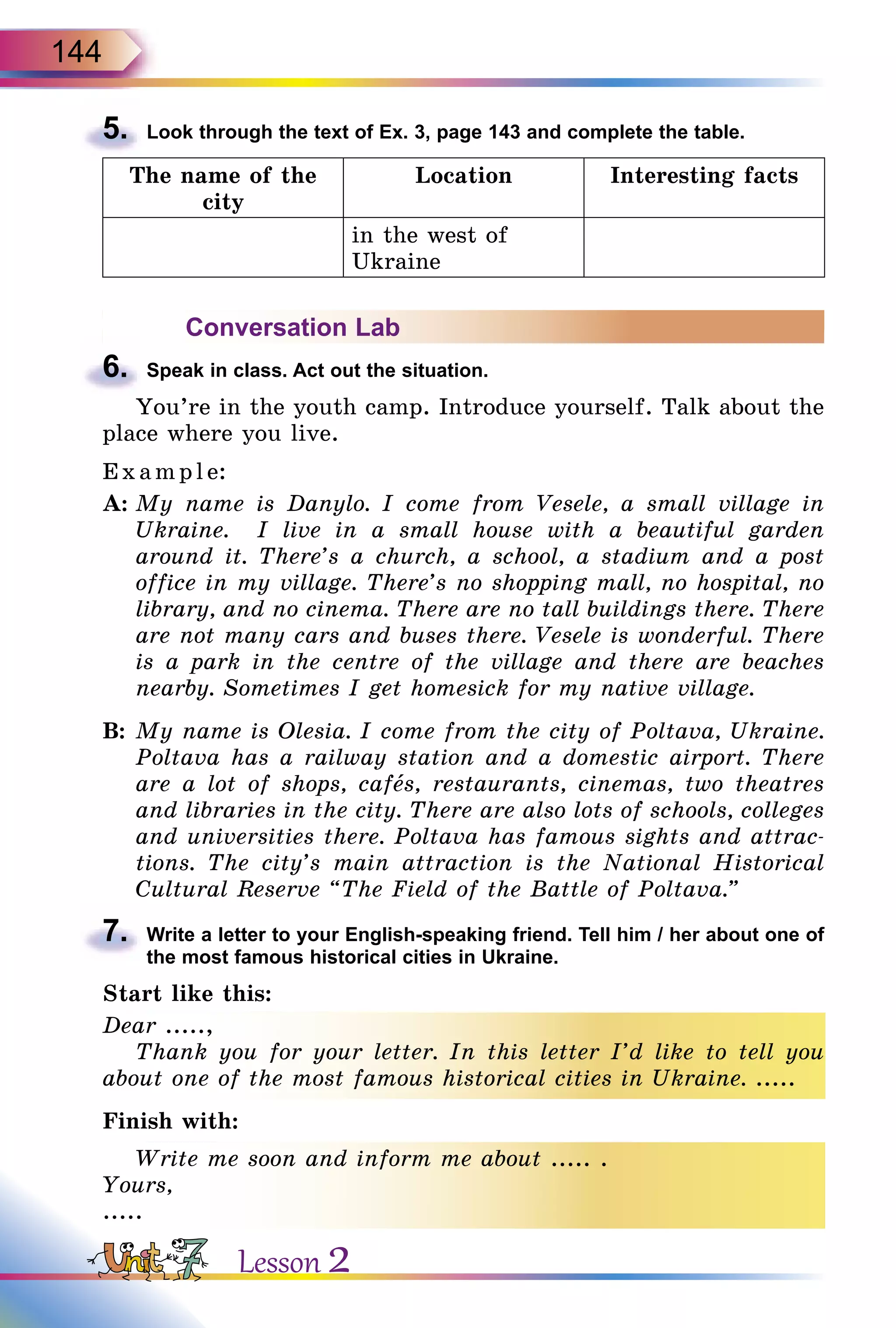 144
5.	 Look through the text of Ex. 3, page 143 and complete the table.
The name of the
city
Location Interesting facts
in the west of
Ukraine
Conversation Lab
6.	 Speak in class. Act out the situation.
You’re in the youth camp. Introduce yourself. Talk about the
place where you live.
Exa mpl e:
A:	My name is Danylo. I come from Vesele, a small village in
Ukraine. I live in a small house with a beautiful garden
around it. There’s a church, a school, a stadium and a post
office in my village. There’s no shopping mall, no hospital, no
library, and no cinema. There are no tall buildings there. There
are not many cars and buses there. Vesele is wonderful. There
is a park in the centre of the village and there are beaches
nearby. Sometimes I get homesick for my native village.
B:	My name is Olesia. I come from the city of Poltava, Ukraine.
Poltava has a railway station and a domestic airport. There
are a lot of shops, cafеs, restaurants, cinemas, two theatres
and libraries in the city. There are also lots of schools, colleges
and universities there. Poltava has famous sights and attrac-
tions. The city’s main attraction is the National Historical
Cultural Reserve “The Field of the Battle of Poltava.”
7.	 Write a letter to your English-speaking friend. Tell him / her about one of
the most famous historical cities in Ukraine.
Start like this:
Dear .....,
Thank you for your letter. In this letter I’d like to tell you
about one of the most famous historical cities in Ukraine. .....
Finish with:
Write me soon and inform me about ..... .
Yours,
.....
Lesson 2
 