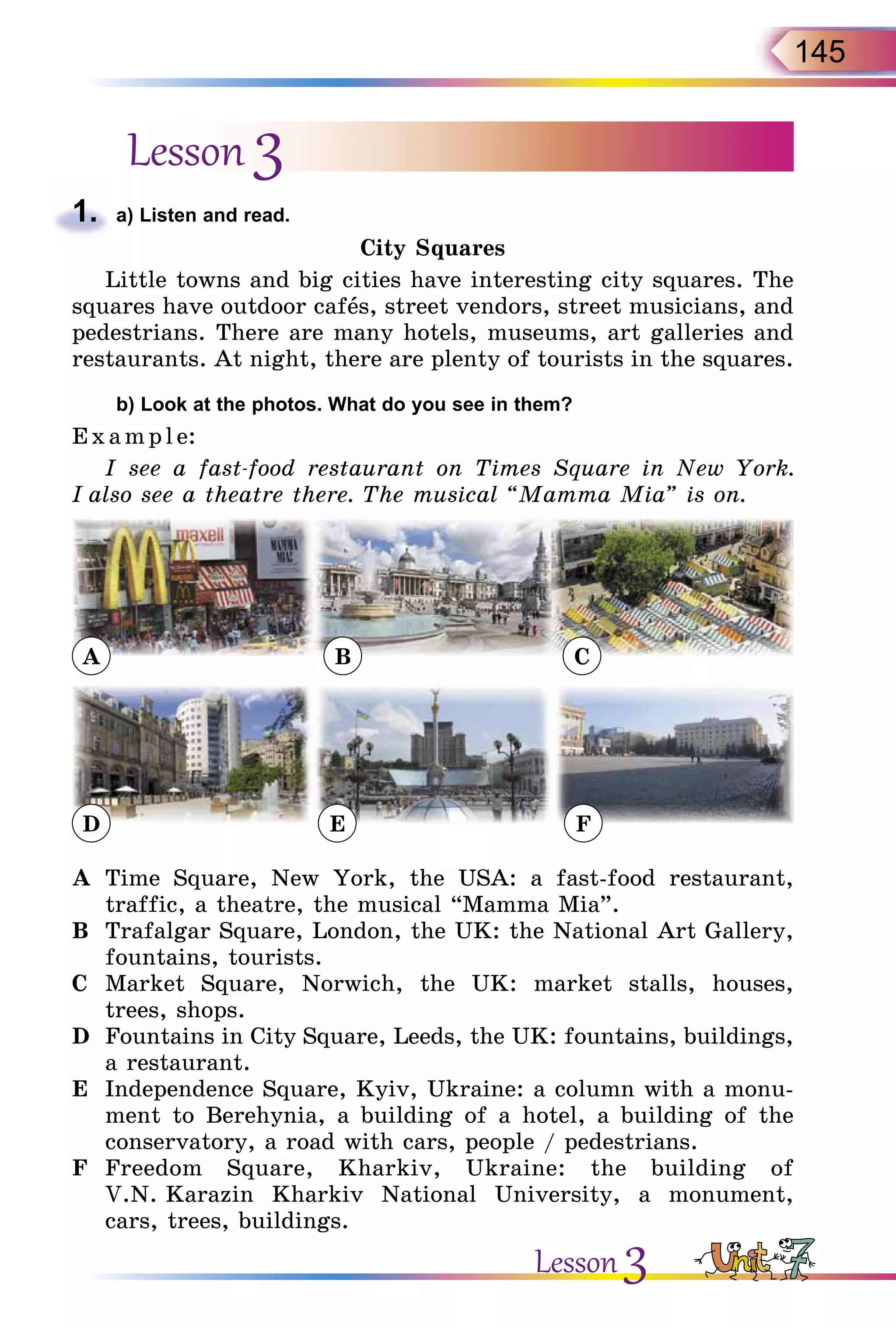145
Lesson 3
1.	 a) Listen and read.
City Squares
Little towns and big cities have interesting city squares. The
squares have outdoor cafеs, street vendors, street musicians, and
pedestrians. There are many hotels, museums, art galleries and
restaurants. At night, there are plenty of tourists in the squares.
	 b) Look at the photos. What do you see in them?
E x ampl e:
I see a fast-food restaurant on Times Square in New York.
I also see a theatre there. The musical “Mamma Mia” is on.
D E F
A B C
A	 Time Square, New York, the USA: a fast-food restaurant,
traffic, a theatre, the musical “Mamma Mia”.
B	 Trafalgar Square, London, the UK: the National Art Gallery,
fountains, tourists.
C	 Market Square, Norwich, the UK: market stalls, houses,
trees, shops.
D	 Fountains in City Square, Leeds, the UK: fountains, buildings,
a restaurant.
E	 Independence Square, Kyiv, Ukraine: a column with a monu-
ment to Berehynia, a building of a hotel, a building of the
conservatory, a road with cars, people / pedestrians.
F	 Freedom Square, Kharkiv, Ukraine: the building of
V.N. Karazin Kharkiv National University, a monument,
cars, trees, buildings.
Lesson 3
 
