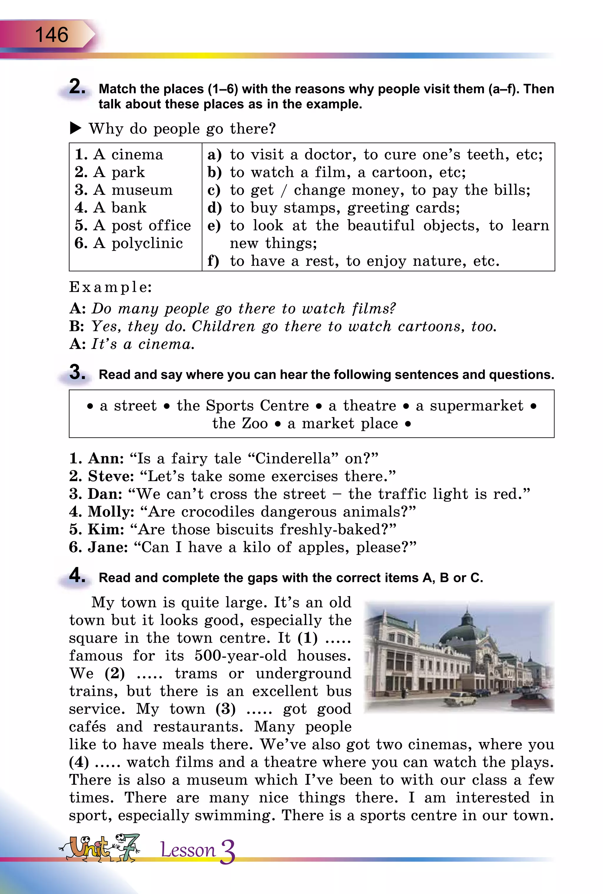 146
2.	 Match the places (1–6) with the reasons why people visit them (a–f). Then
talk about these places as in the example.
 Why do people go there?
1.	A cinema
2.	A park
3.	A museum
4.	A bank
5.	A post office
6.	A polyclinic
a)	 to visit a doctor, to cure one’s teeth, etc;
b)	to watch a film, a cartoon, etc;
c)	 to get / change money, to pay the bills;
d)	to buy stamps, greeting cards;
e)	 to look at the beautiful objects, to learn
new things;
f)	 to have a rest, to enjoy nature, etc.
E xampl e:
A:	Do many people go there to watch films?
B:	Yes, they do. Children go there to watch cartoons, too.
A:	It’s a cinema.
3.	 Read and say where you can hear the following sentences and questions.
• a street • the Sports Centre • a theatre • a supermarket •
the Zoo • a market place •
1.	Ann: “Is a fairy tale “Cinderella” on?”
2.	Steve: “Let’s take some exercises there.”
3.	Dan: “We can’t cross the street – the traffic light is red.”
4.	Molly: “Are crocodiles dangerous animals?”
5.	Kim: “Are those biscuits freshly-baked?”
6.	Jane: “Can I have a kilo of apples, please?”
4.	 Read and complete the gaps with the correct items A, B or C.
My town is quite large. It’s an old
town but it looks good, especially the
square in the town centre. It (1) .....
famous for its 500-year-old houses.
We (2) ..... trams or underground
trains, but there is an excellent bus
service. My town (3) ..... got good
cafеs and restaurants. Many people
like to have meals there. We’ve also got two cinemas, where you
(4) ..... watch films and a theatre where you can watch the plays.
There is also a museum which I’ve been to with our class a few
times. There are many nice things there. I am interested in
sport, especially swimming. There is a sports centre in our town.
Lesson 3
 