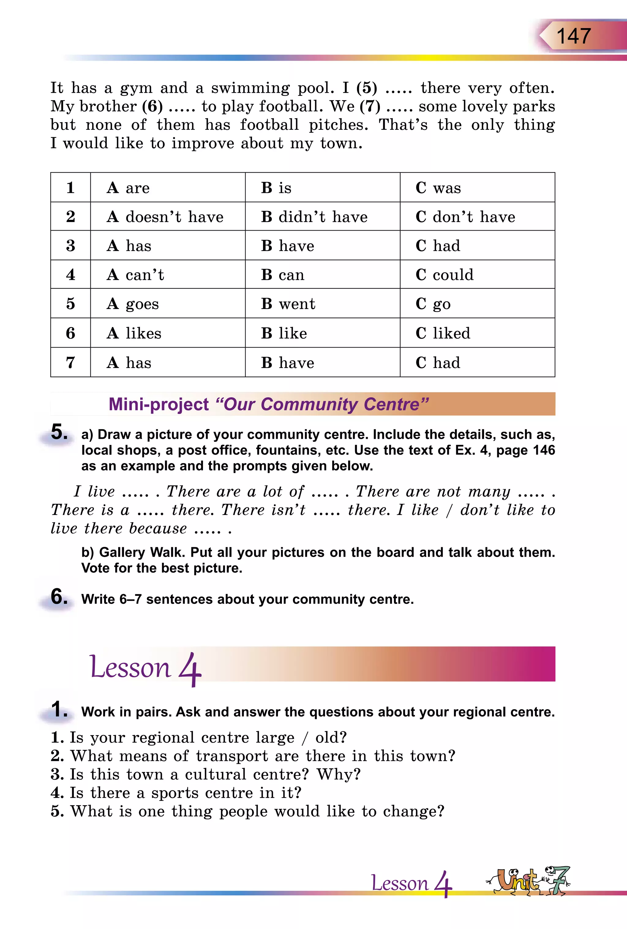 147
It has a gym and a swimming pool. I (5) ..... there very often.
My brother (6) ..... to play football. We (7) ..... some lovely parks
but none of them has football pitches. That’s the only thing
I would like to improve about my town.
1 A are B is C was
2 A doesn’t have B didn’t have C don’t have
3 A has B have C had
4 A can’t B can C could
5 A goes B went C go
6 A likes B like C liked
7 A has B have C had
Mini-project “Our Community Centre”
5.	 a) Draw a picture of your community centre. Include the details, such as,
local shops, a post office, fountains, etc. Use the text of Ex. 4, page 146
as an example and the prompts given below.
I live ..... . There are a lot of ..... . There are not many ..... .
There is a ..... there. There isn’t ..... there. I like / don’t like to
live there because ..... .
	 b) Gallery Walk. Put all your pictures on the board and talk about them.
Vote for the best picture.
6.	 Write 6–7 sentences about your community centre.
Lesson 4
1.	 Work in pairs. Ask and answer the questions about your regional centre.
1.	Is your regional centre large / old?
2.	What means of transport are there in this town?
3.	Is this town a cultural centre? Why?
4.	Is there a sports centre in it?
5.	What is one thing people would like to change?
Lesson 4
 