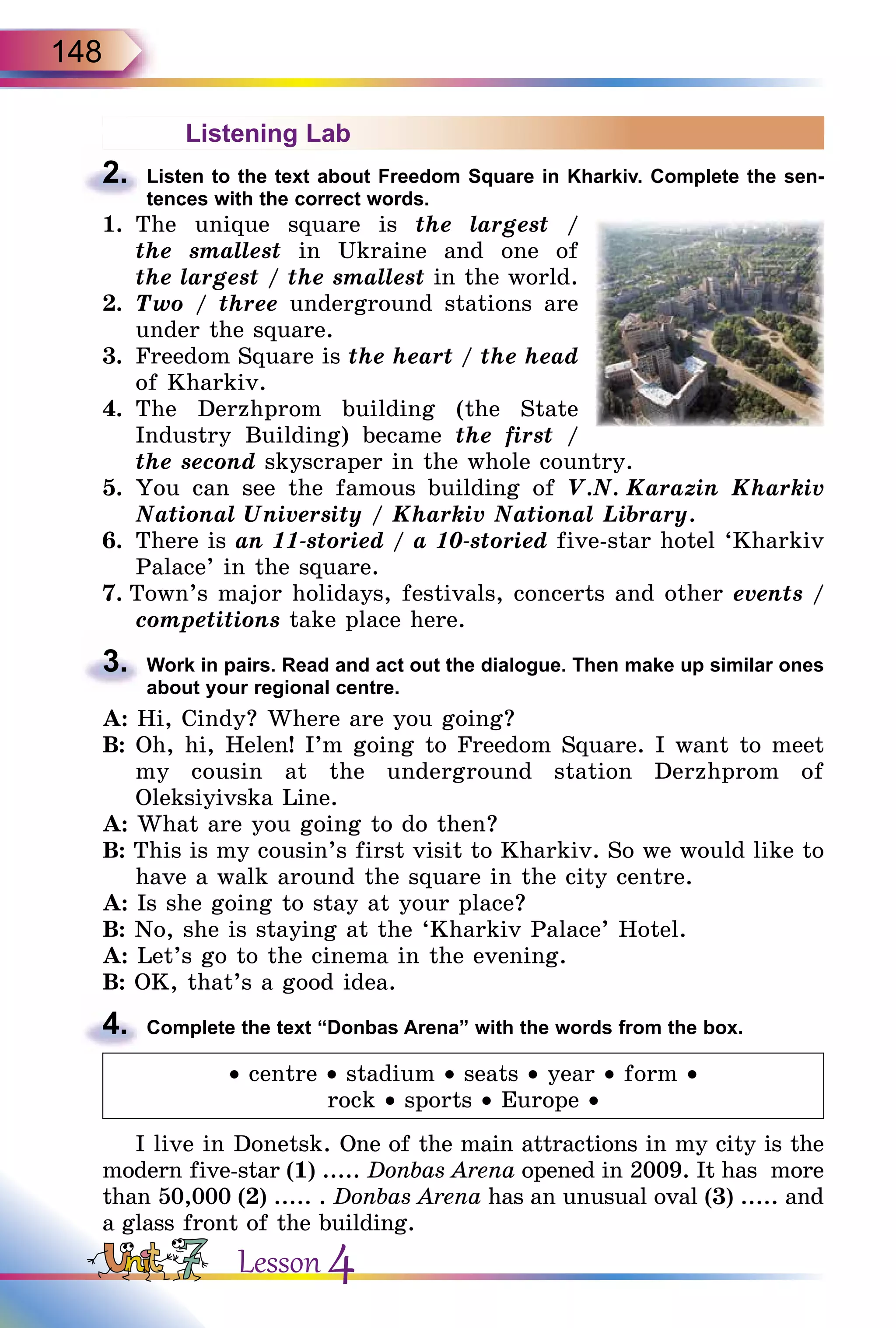 148
Listening Lab
2.	 Listen to the text about Freedom Square in Kharkiv. Complete the sen­
tences with the correct words.
1.	 The unique square is the largest /
the smallest in Ukraine and one of
the largest / the smallest in the world.
2.	 Two / three underground stations are
under the square.
3.	 Freedom Square is the heart / the head
of Kharkiv.
4.	 The Derzhprom building (the State
Industry Building) became the first /
the second skyscraper in the whole country.
5.	 You can see the famous building of V.N. Karazin Kharkiv
National University / Kharkiv National Library.
6.	 There is an 11-storied / a 10-storied five-star hotel ‘Kharkiv
Palace’ in the square.
7. Town’s major holidays, festivals, concerts and other events /
competitions take place here.
3.	 Work in pairs. Read and act out the dialogue. Then make up similar ones
about your regional centre.
A: Hi, Cindy? Where are you going?
B: Oh, hi, Helen! I’m going to Freedom Square. I want to meet
my cousin at the underground station Derzhprom of
Oleksiyivska Line.
A: What are you going to do then?
B: This is my cousin’s first visit to Kharkiv. So we would like to
have a walk around the square in the city centre.
A: Is she going to stay at your place?
B: No, she is staying at the ‘Kharkiv Palace’ Hotel.
A: Let’s go to the cinema in the evening.
B: OK, that’s a good idea.
4.	 Complete the text “Donbas Arena” with the words from the box.
• centre • stadium • seats • year • form •
rock • sports • Europe •
I live in Donetsk. One of the main attractions in my сity is the
modern five-star (1) ..... Donbas Arena opened in 2009. It has more
than 50,000 (2) ..... . Donbas Arena has an unusual oval (3) ..... and
a glass front of the building.
Lesson 4
 