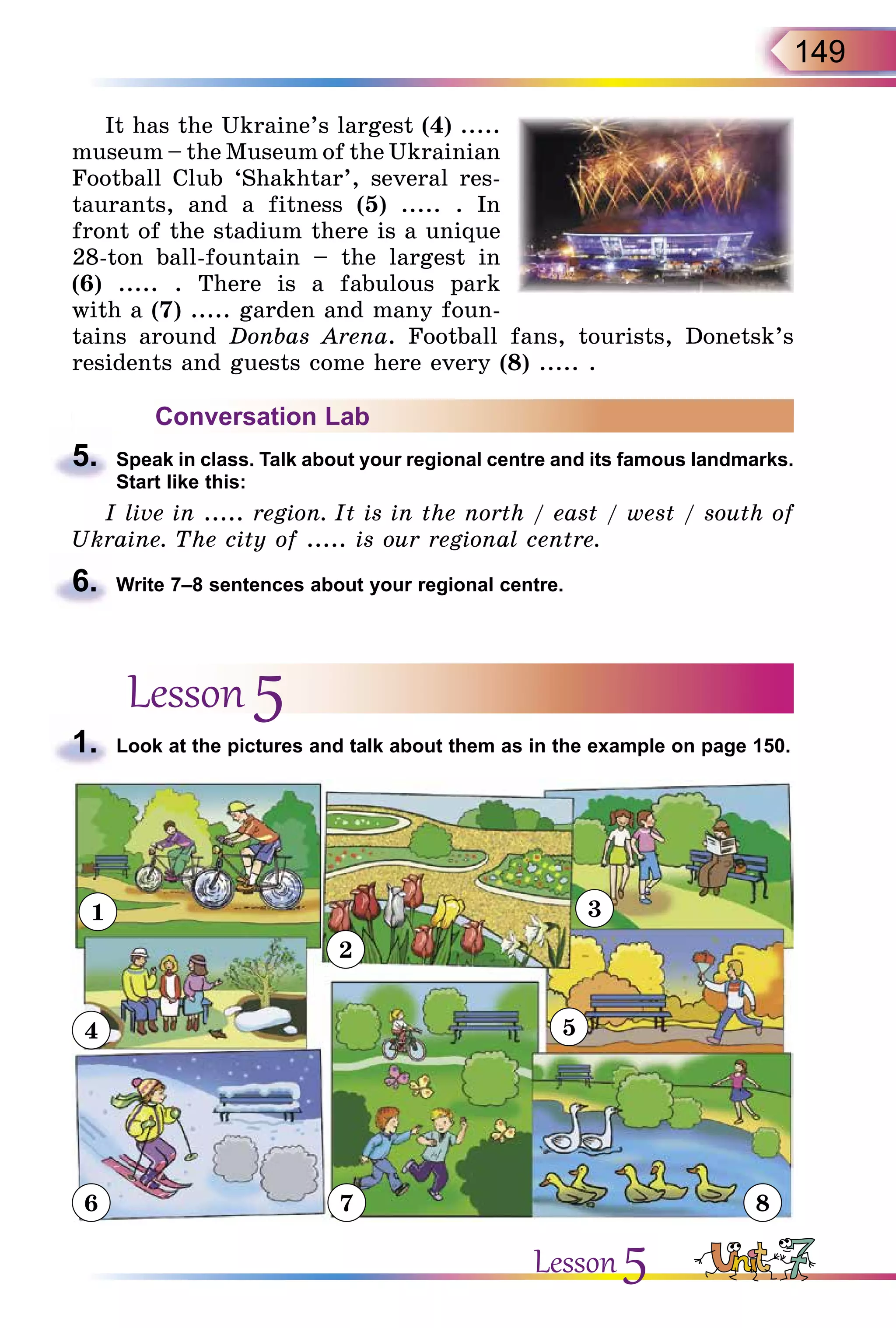 149
It has the Ukraine’s largest (4) .....
museum – the Museum of the Ukrainian
Football Club ‘Shakhtar’, several res-
taurants, and a fitness (5) ..... . In
front of the stadium there is a unique
28-ton ball-fountain – the largest in
(6) ..... . There is a fabulous park
with a (7) ..... garden and many foun-
tains around Donbas Arena. Football fans, tourists, Donetsk’s
residents and guests come here every (8) ..... .
Conversation Lab
5.	 Speak in class. Talk about your regional centre and its famous landmarks.
Start like this:
I live in ..... region. It is in the north / east / west / south of
Ukraine. The city of ..... is our regional centre.
6.	 Write 7–8 sentences about your regional centre.
Lesson 5
1.	 Look at the pictures and talk about them as in the example on page 150.
1
2
3
4
6 7 8
5
Lesson 5
 