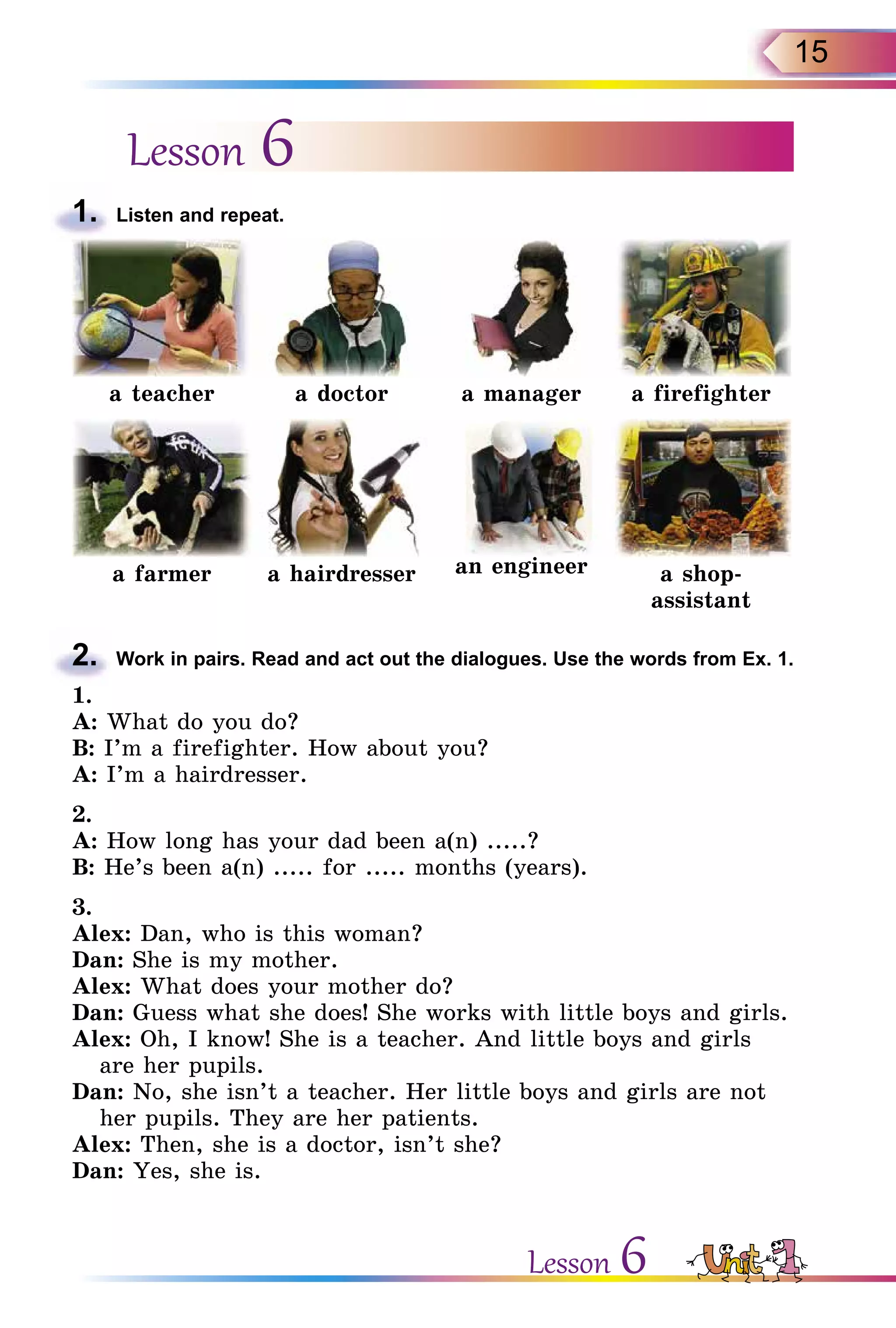 15
Lesson 6
1.	 Listen and repeat.
a teacher a doctor a manager a firefighter
a farmer a hairdresser an engineer a shop-
assistant
2.	 Work in pairs. Read and act out the dialogues. Use the words from Ex. 1.
1.
A: What do you do?
B: I’m a firefighter. How about you?
A: I’m a hairdresser.
2.
A: How long has your dad been a(n) .....?
B: He’s been a(n) ..... for ..... months (years).
3.
Alex: Dan, who is this woman?
Dan: She is my mother.
Alex: What does your mother do?
Dan: Guess what she does! She works with little boys and girls.
Alex: Oh, I know! She is a teacher. And little boys and girls
are her pupils.
Dan: No, she isn’t a teacher. Her little boys and girls are not
her pupils. They are her patients.
Alex: Then, she is a doctor, isn’t she?
Dan: Yes, she is.
Lesson 6
 