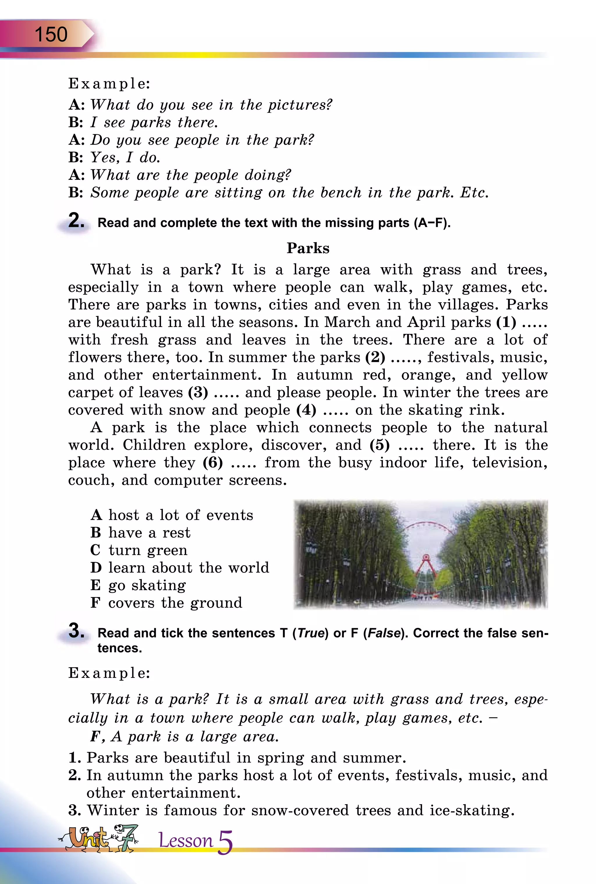 150
E x ampl e:
A:	What do you see in the pictures?
B:	I see parks there.
A:	Do you see people in the park?
B:	Yes, I do.
A:	What are the people doing?
B:	Some people are sitting on the bench in the park. Etc.
2.	 Read and complete the text with the missing parts (А−F).
Parks
What is a park? It is a large area with grass and trees,
especially in a town where people can walk, play games, etc.
There are parks in towns, cities and even in the villages. Parks
are beautiful in all the seasons. In March and April parks (1) .....
with fresh grass and leaves in the trees. There are a lot of
flowers there, too. In summer the parks (2) ....., festivals, music,
and other entertainment. In autumn red, orange, and yellow
carpet of leaves (3) ..... and please people. In winter the trees are
covered with snow and people (4) ..... on the skating rink.
A park is the place which connects people to the natural
world. Children explore, discover, and (5) ..... there. It is the
place where they (6) ..... from the busy indoor life, television,
couch, and computer screens.
A	host a lot of events
B	have a rest
C	 turn green
D	learn about the world
E	go skating
F	covers the ground
3.	 Read and tick the sentences T (True) or F (False). Correct the false sen­
tences.
E x ampl e:
What is a park? It is a small area with grass and trees, espe-
cially in a town where people can walk, play games, etc. –
F, A park is a large area.
1.	Parks are beautiful in spring and summer.
2.	In autumn the parks host a lot of events, festivals, music, and
other entertainment.
3.	Winter is famous for snow-covered trees and ice-skating.
Lesson 5
 