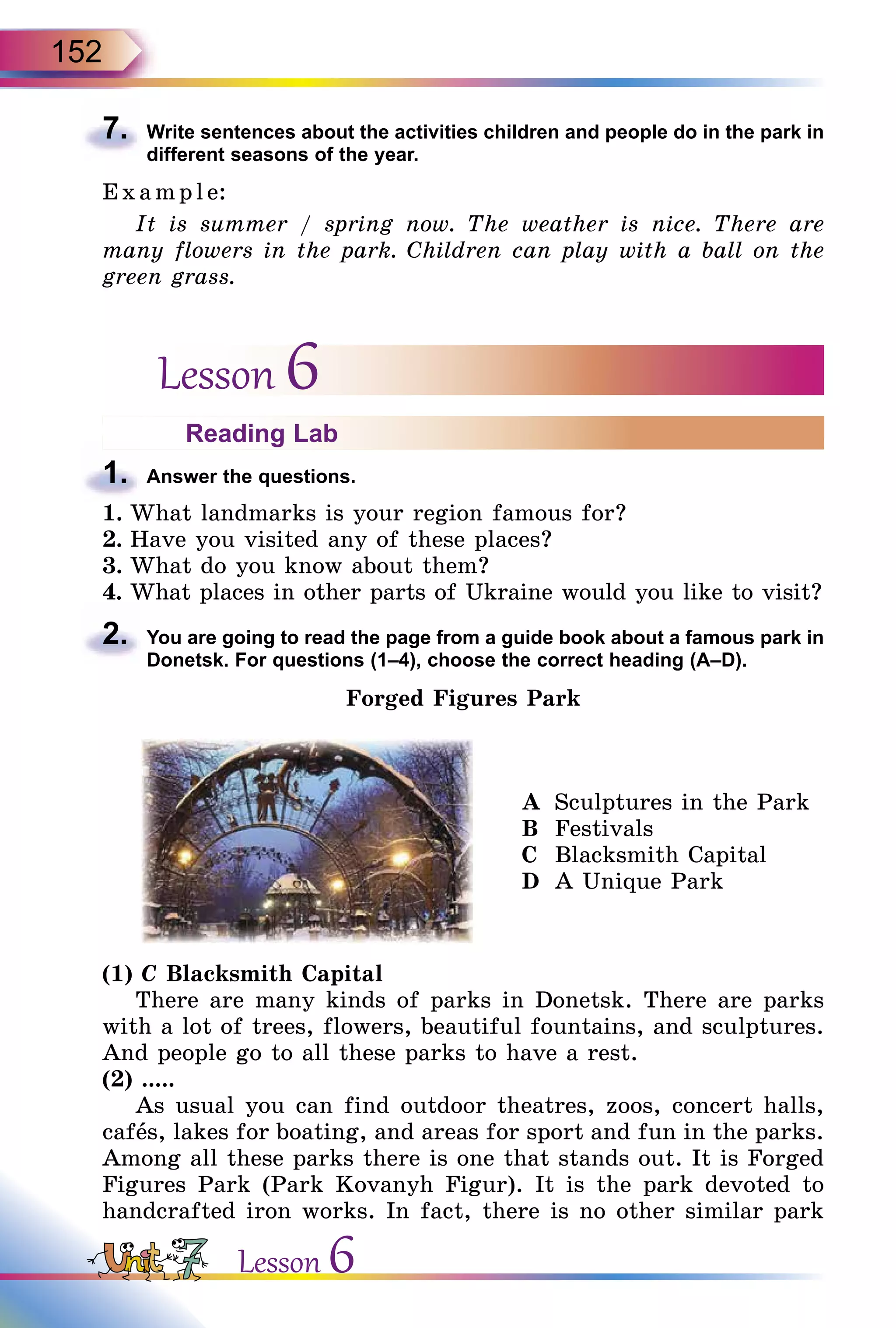 152
7.	 Write sentences about the activities children and people do in the park in
different seasons of the year.
E x ampl e:
It is summer / spring now. The weather is nice. There are
many flowers in the park. Children can play with a ball on the
green grass.
Lesson 6
Reading Lab
1.	 Answer the questions.
1.	What landmarks is your region famous for?
2.	Have you visited any of these places?
3.	What do you know about them?
4.	What places in other parts of Ukraine would you like to visit?
2.	 You are going to read the page from a guide book about a famous park in
Donetsk. For questions (1–4), choose the correct heading (A–D).
Forged Figures Park
A	 Sculptures in the Park
B	 Festivals
C	 Blacksmith Capital
D	 A Unique Park
(1) C Blacksmith Capital
There are many kinds of parks in Donetsk. There are parks
with a lot of trees, flowers, beautiful fountains, and sculptures.
And people go to all these parks to have a rest.
(2) .....
As usual you can find outdoor theatres, zoos, concert halls,
cafеs, lakes for boating, and areas for sport and fun in the parks.
Among all these parks there is one that stands out. It is Forged
Figures Park (Park Kovanyh Figur). It is the park devoted to
handcrafted iron works. In fact, there is no other similar park
Lesson 6
 