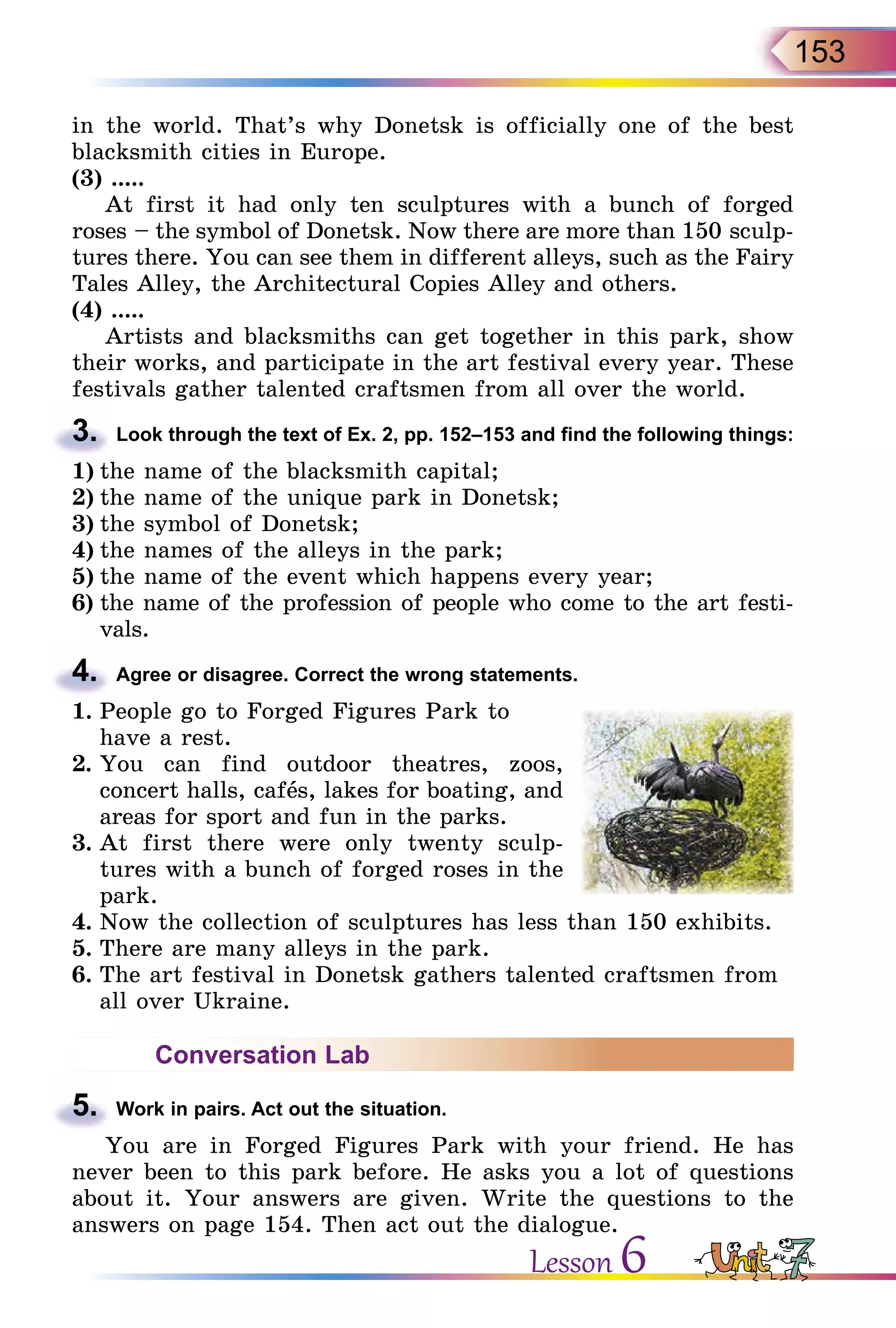 153
in the world. That’s why Donetsk is officially one of the best
blacksmith cities in Europe.
(3) .....
At first it had only ten sculptures with a bunch of forged
roses – the symbol of Donetsk. Now there are more than 150 sculp-
tures there. You can see them in different alleys, such as the Fairy
Tales Alley, the Architectural Copies Alley and others.
(4) .....
Artists and blacksmiths can get together in this park, show
their works, and participate in the art festival every year. These
festivals gather talented craftsmen from all over the world.
3.	 Look through the text of Ex. 2, pp. 152–153 and find the following things:
1)	the name of the blacksmith capital;
2)	the name of the unique park in Donetsk;
3)	the symbol of Donetsk;
4)	the names of the alleys in the park;
5)	the name of the event which happens every year;
6)	the name of the profession of people who come to the art festi-
vals.
4.	 Agree or disagree. Correct the wrong statements.
1.	People go to Forged Figures Park to
have a rest.
2.	You can find outdoor theatres, zoos,
concert halls, cafеs, lakes for boating, and
areas for sport and fun in the parks.
3.	At first there were only twenty sculp-
tures with a bunch of forged roses in the
park.
4.	Now the collection of sculptures has less than 150 exhibits.
5.	There are many alleys in the park.
6.	The art festival in Donetsk gathers talented craftsmen from
all over Ukraine.
Conversation Lab
5.	 Work in pairs. Act out the situation.
You are in Forged Figures Park with your friend. He has
never been to this park before. He asks you a lot of questions
about it. Your answers are given. Write the questions to the
answers on page 154. Then act out the dialogue.
Lesson 6
 