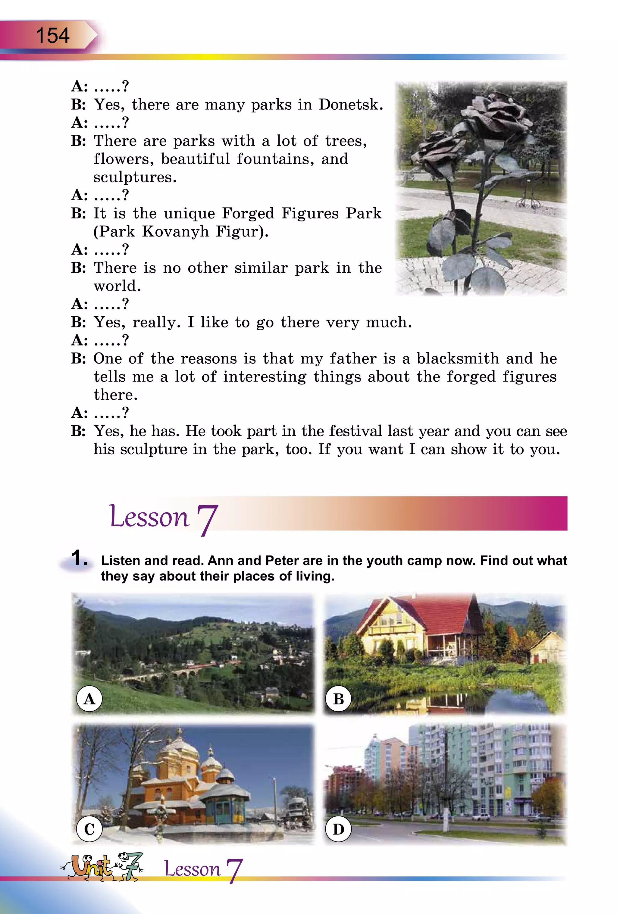 154
A:	.....?
B:	Yes, there are many parks in Donetsk.
A:	.....?
B:	There are parks with a lot of trees,
flowers, beautiful fountains, and
sculptures.
A:	.....?
B:	It is the unique Forged Figures Park
(Park Kovanyh Figur).
A:	.....?
B:	There is no other similar park in the
world.
A:	.....?
B:	Yes, really. I like to go there very much.
A:	.....?
B:	One of the reasons is that my father is a blacksmith and he
tells me a lot of interesting things about the forged figures
there.
A:	.....?
B:	Yes, he has. He took part in the festival last year and you can see
his sculpture in the park, too. If you want I can show it to you.
Lesson 7
1.	 Listen and read. Ann and Peter are in the youth camp now. Find out what
they say about their places of living.
A
C
B
D
Lesson 7
 