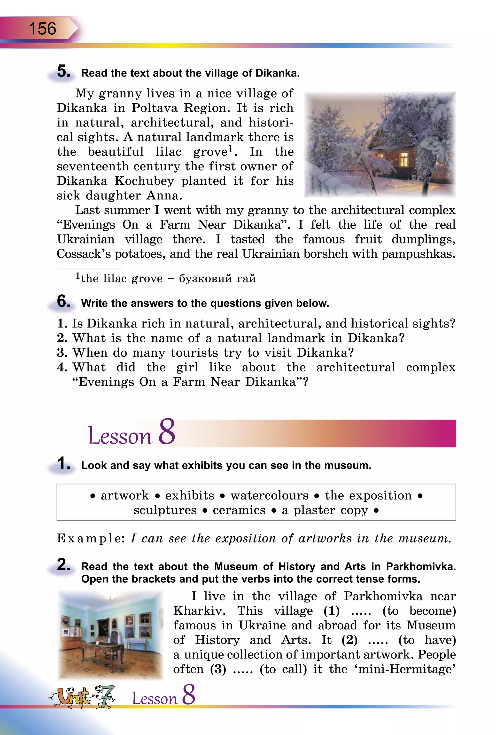 156
5.	 Read the text about the village of Dikanka.
My granny lives in a nice village of
Dikanka in Poltava Region. It is rich
in natural, architectural, and histori-
cal sights. A natural landmark there is
the beautiful lilac grove1. In the
se­venteenth century the first owner of
Dikanka Kochubey planted it for his
sick daughter Anna.
Last summer I went with my granny to the architectural complex
“Evenings On a Farm Near Dikanka”. I felt the life of the real
Ukrainian village there. I tasted the famous fruit dumplings,
Cossack’s potatoes, and the real Ukrainian borshch with pampushkas.
______________
1the lilac grove – бузковий гай
6.	 Write the answers to the questions given below.
1.	Is Dikanka rich in natural, architectural, and historical sights?
2.	What is the name of a natural landmark in Dikanka?
3.	When do many tourists try to visit Dikanka?
4.	What did the girl like about the architectural complex
“Evenings On a Farm Near Dikanka”?
Lesson 8
1.	 Look and say what exhibits you can see in the museum.
• artwork • exhibits • watercolours • the exposition •
sculptures • ceramics • a plaster copy •
E x ampl e: I can see the exposition of artworks in the museum.
2.	 Read the text about the Museum of History and Arts in Parkhomivka.
Open the brackets and put the verbs into the correct tense forms.
I live in the village of Parkhomivka near
Kharkiv. This village (1) ..... (to become)
famous in Ukraine and abroad for its Museum
of History and Arts. It (2) ..... (to have)
a unique collection of important artwork. People
often (3) ..... (to call) it the ‘mini-Hermitage’
Lesson 8
 
