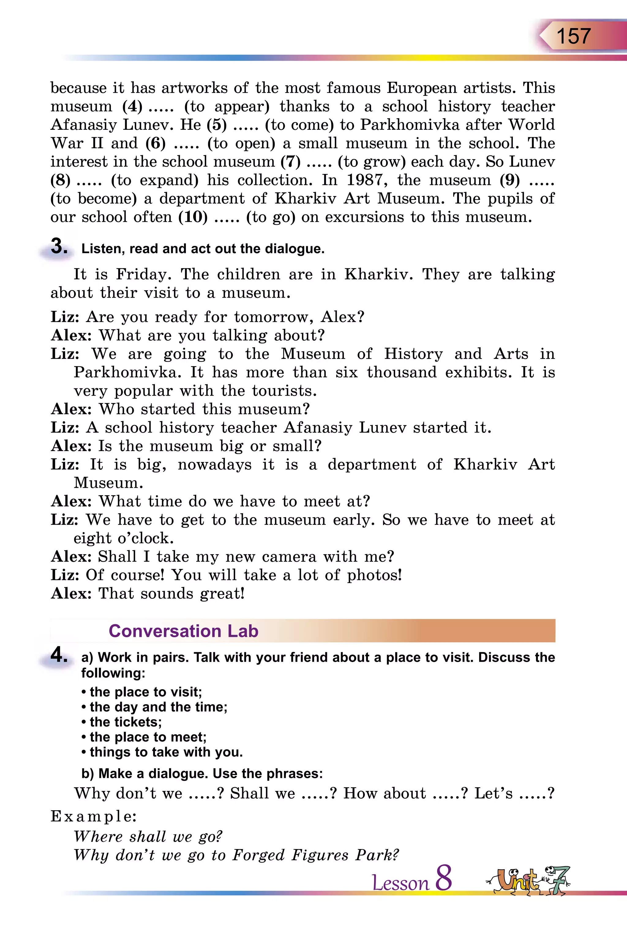 157
because it has artworks of the most famous European artists. This
museum (4) ..... (to appear) thanks to a school history teacher
Afanasiy Lunev. He (5) ..... (to come) to Parkhomivka after World
War II and (6) ..... (to open) a small museum in the school. The
interest in the school museum (7) ..... (to grow) each day. So Lunev
(8) ..... (to expand) his collection. In 1987, the museum (9) .....
(to become) a department of Kharkiv Art Museum. The pupils of
our school often (10) ..... (to go) on excursions to this museum.
3.	 Listen, read and act out the dialogue.
It is Friday. The children are in Kharkiv. They are talking
about their visit to a museum.
Liz: Are you ready for tomorrow, Alex?
Alex: What are you talking about?
Liz: We are going to the Museum of History and Arts in
Parkhomivka. It has more than six thousand exhibits. It is
very popu­lar with the tourists.
Alex: Who started this museum?
Liz: A school history teacher Afanasiy Lunev started it.
Alex: Is the museum big or small?
Liz: It is big, nowadays it is a department of Kharkiv Art
Museum.
Alex: What time do we have to meet at?
Liz: We have to get to the museum early. So we have to meet at
eight o’clock.
Alex: Shall I take my new camera with me?
Liz: Of course! You will take a lot of photos!
Alex: That sounds great!
Conversation Lab
4.	 a) Work in pairs. Talk with your friend about a place to visit. Discuss the
following:
• the place to visit;
• the day and the time;
• the tickets;
• the place to meet;
• things to take with you.
	 b) Make a dialogue. Use the phrases:
Why don’t we .....? Shall we .....? How about .....? Let’s .....?
E x ampl e:
Where shall we go?
Why don’t we go to Forged Figures Park?
Lesson 8
 