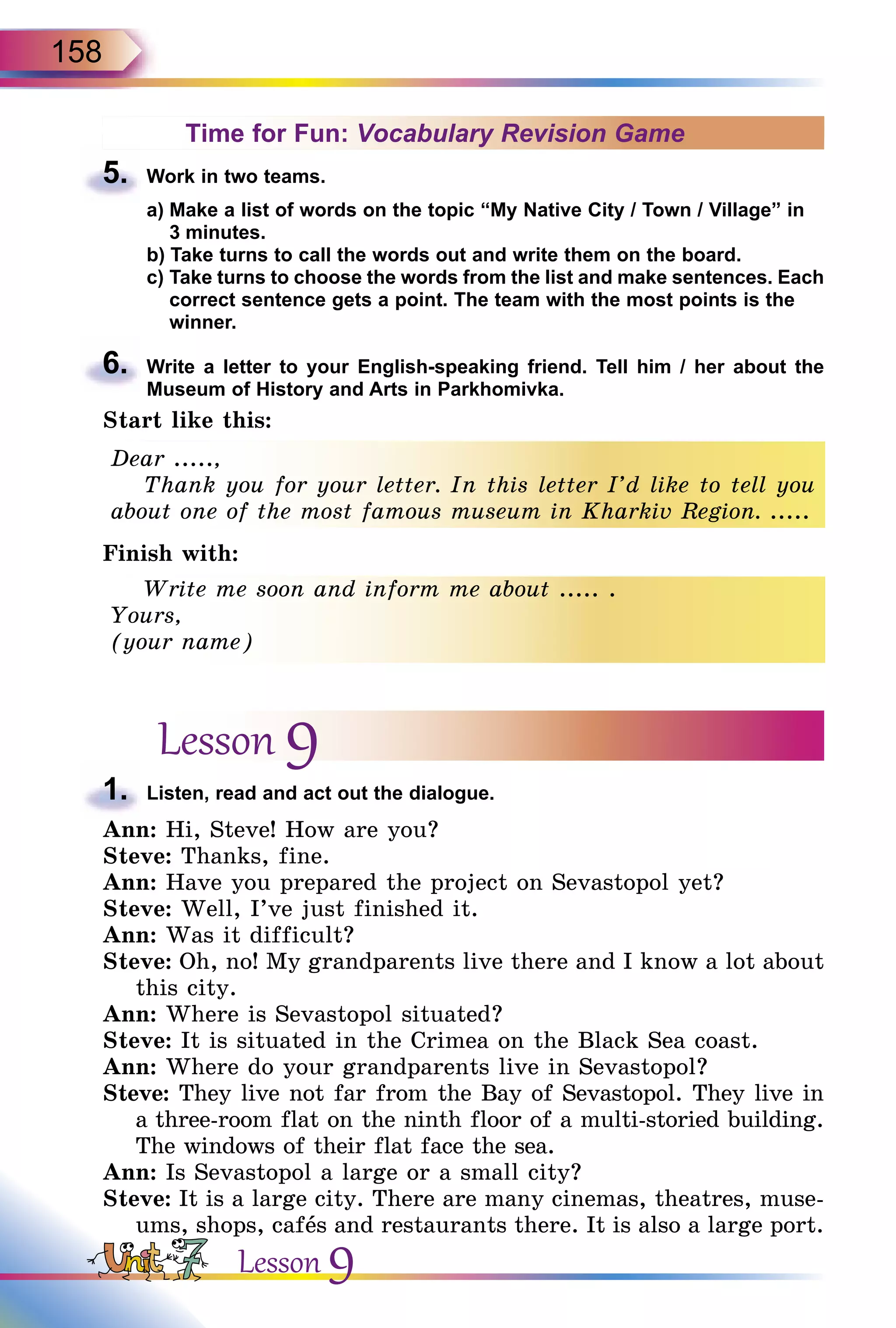 158
Time for Fun: Vocabulary Revision Game
5.	 Work in two teams.
a) Make a list of words on the topic “My Native City / Town / Village” in
3 minutes.
b) Take turns to call the words out and write them on the board.
c) Take turns to choose the words from the list and make sentences. Each
correct sentence gets a point. The team with the most points is the
winner.
6.	 Write a letter to your English-speaking friend. Tell him / her about the
Museum of History and Arts in Parkhomivka.
Start like this:
Dear .....,
Thank you for your letter. In this letter I’d like to tell you
about one of the most famous museum in Kharkiv Region. .....
Finish with:
Write me soon and inform me about ..... .
Yours,
(your name)
Lesson 9
1.	 Listen, read and act out the dialogue.
Ann: Hi, Steve! How are you?
Steve: Thanks, fine.
Ann: Have you prepared the project on Sevastopol yet?
Steve: Well, I’ve just finished it.
Ann: Was it difficult?
Steve: Oh, no! My grandparents live there and I know a lot about
this city.
Ann: Where is Sevastopol situated?
Steve: It is situated in the Crimea on the Black Sea coast.
Ann: Where do your grandparents live in Sevastopol?
Steve: They live not far from the Bay of Sevastopol. They live in
a three-room flat on the ninth floor of a multi-storied building.
The windows of their flat face the sea.
Ann: Is Sevastopol a large or a small city?
Steve: It is a large city. There are many cinemas, theatres, muse-
ums, shops, cafеs and restaurants there. It is also a large port.
Lesson 9
 