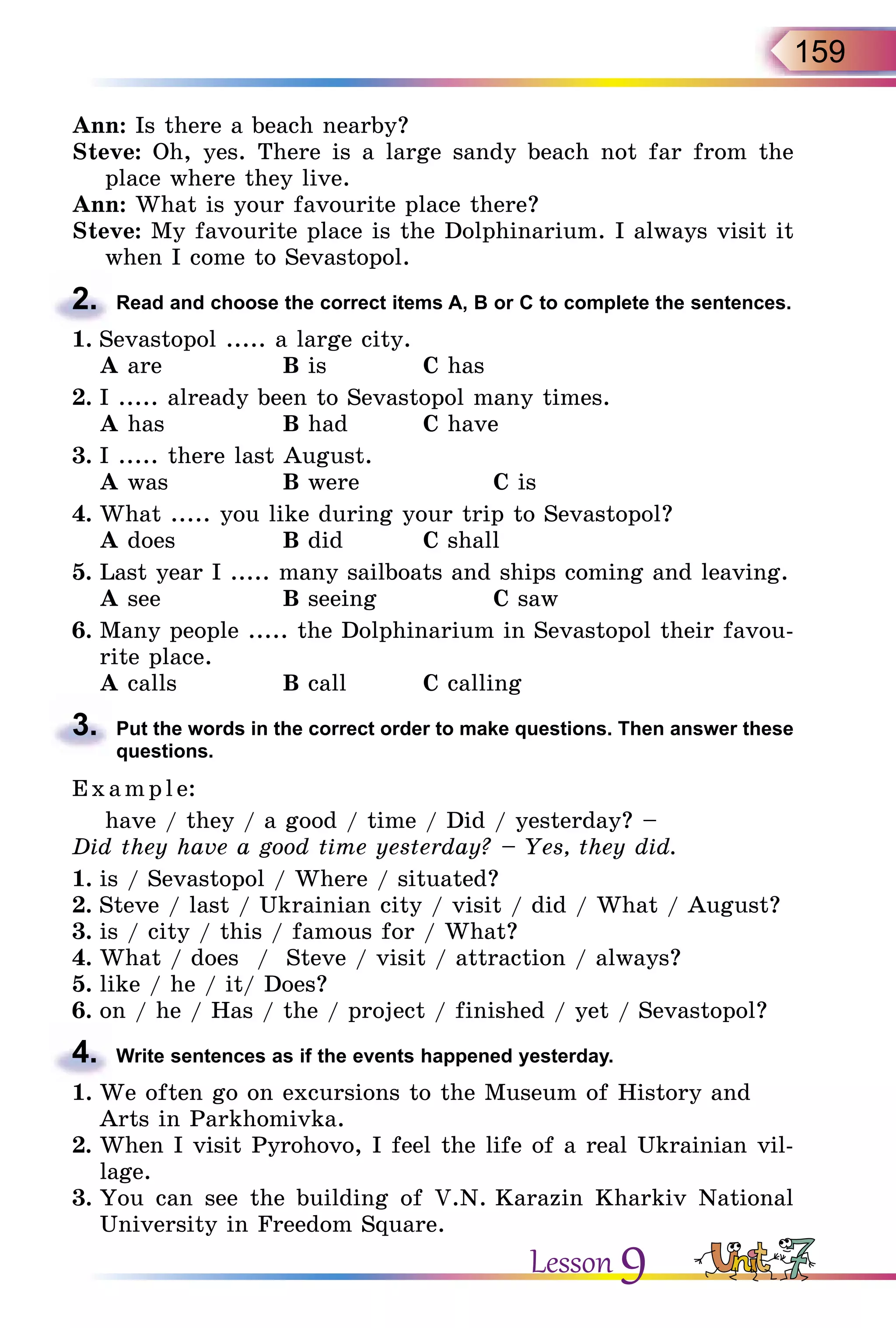 159
Ann: Is there a beach nearby?
Steve: Oh, yes. There is a large sandy beach not far from the
place where they live.
Ann: What is your favourite place there?
Steve: My favourite place is the Dolphinarium. I always visit it
when I come to Sevastopol.
2.	 Read and choose the correct items A, B or C to complete the sentences.
1.	Sevastopol ..... a large city.
	 A are		 B is		 C has
2.	I ..... already been to Sevastopol many times.
	 A has		 B had		 C have
3.	I ..... there last August.
	 A was		 B were		 C is
4.	What ..... you like during your trip to Sevastopol?
	 A does		 B did		 C shall
5.	Last year I ..... many sailboats and ships coming and leaving.
	 A see		 B seeing		 C saw
6.	Many people ..... the Dolphinarium in Sevastopol their favou-
rite place.
	 A calls		 B call		 C calling
3.	 Put the words in the correct order to make questions. Then answer these
questions.
E x ampl e:
have / they / a good / time / Did / yesterday? –
Did they have a good time yesterday? – Yes, they did.
1.	is / Sevastopol / Where / situated?
2.	Steve / last / Ukrainian city / visit / did / What / August?
3.	is / city / this / famous for / What?
4.	What / does / Steve / visit / attraction / always?
5.	like / he / it/ Does?
6.	on / he / Has / the / project / finished / yet / Sevastopol?
4.	 Write sentences as if the events happened yesterday.
1.	We often go on excursions to the Museum of History and
Arts in Parkhomivka.
2.	When I visit Pyrohovo, I feel the life of a real Ukrainian vil-
lage.
3.	You can see the building of V.N. Karazin Kharkiv National
University in Freedom Square.
Lesson 9
 