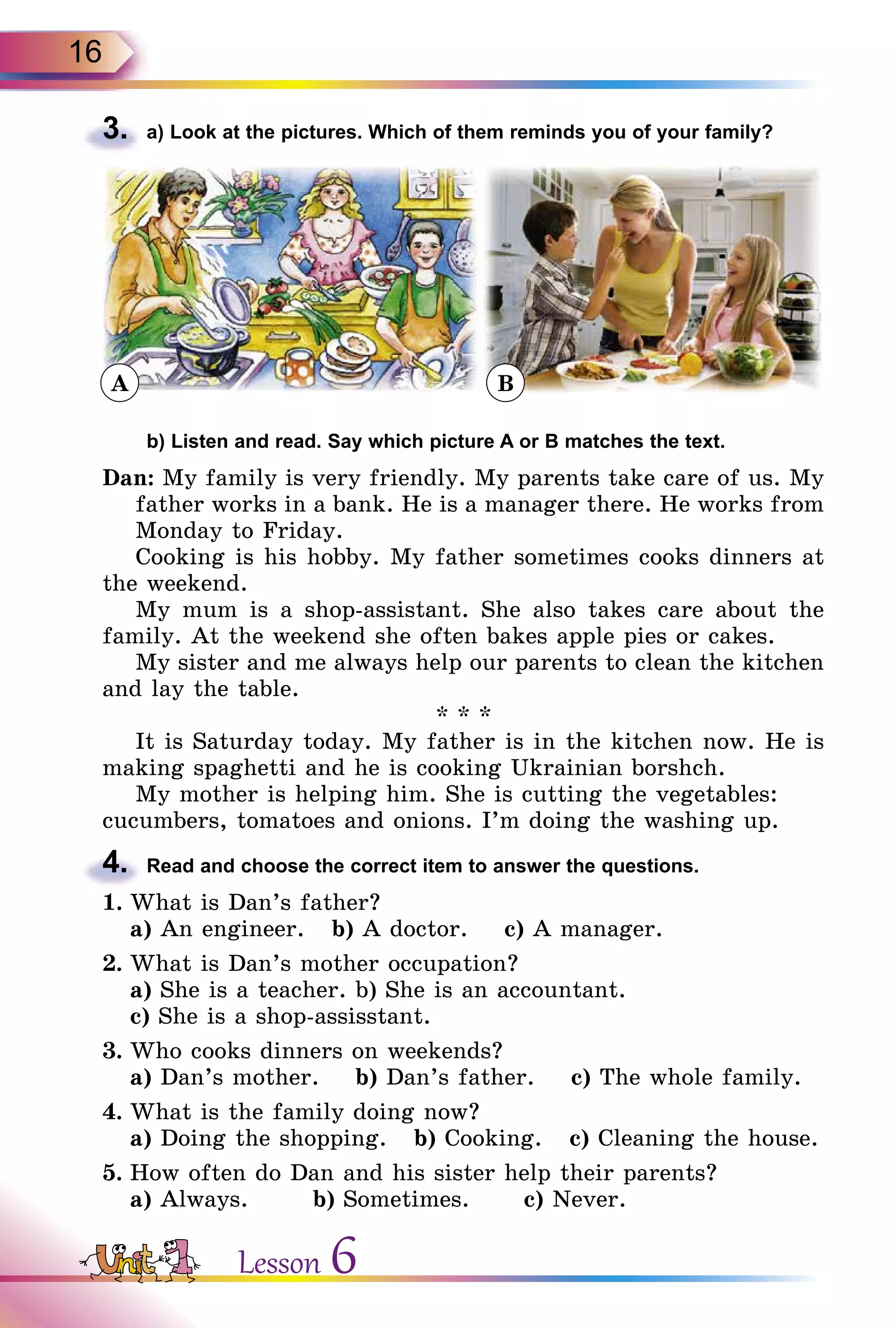 16
3.	 a) Look at the pictures. Which of them reminds you of your family?
	 b) Listen and read. Say which picture A or B matches the text.
Dan: My family is very friendly. My parents take care of us. My
father works in a bank. He is a manager there. He works from
Monday to Friday.
Cooking is his hobby. My father sometimes cooks dinners at
the weekend.
My mum is a shop-assistant. She also takes care about the
family. At the weekend she often bakes apple pies or cakes.
My sister and me always help our parents to clean the kitchen
and lay the table.
* * *
It is Saturday today. My father is in the kitchen now. He is
making spaghetti and he is cooking Ukrainian borshch.
My mother is helping him. She is cutting the vegetables:
cucumbers, tomatoes and onions. I’m doing the washing up.
4.	 Read and choose the correct item to answer the questions.
1.	What is Dan’s father?
	 a) An engineer. b) A doctor. c) A manager.
2.	What is Dan’s mother occupation?
	 a) She is a teacher. b) She is an accountant.
	 c) She is a shop-assisstant.
3.	Who cooks dinners on weekends?
	 a) Dan’s mother. b) Dan’s father. c) The whole family.
4.	What is the family doing now?
	 a) Doing the shopping. b) Cooking. c) Cleaning the house.
5.	How often do Dan and his sister help their parents?
	 a) Always. 	 b) Sometimes.	 c) Never.
ВA
Lesson 6
 