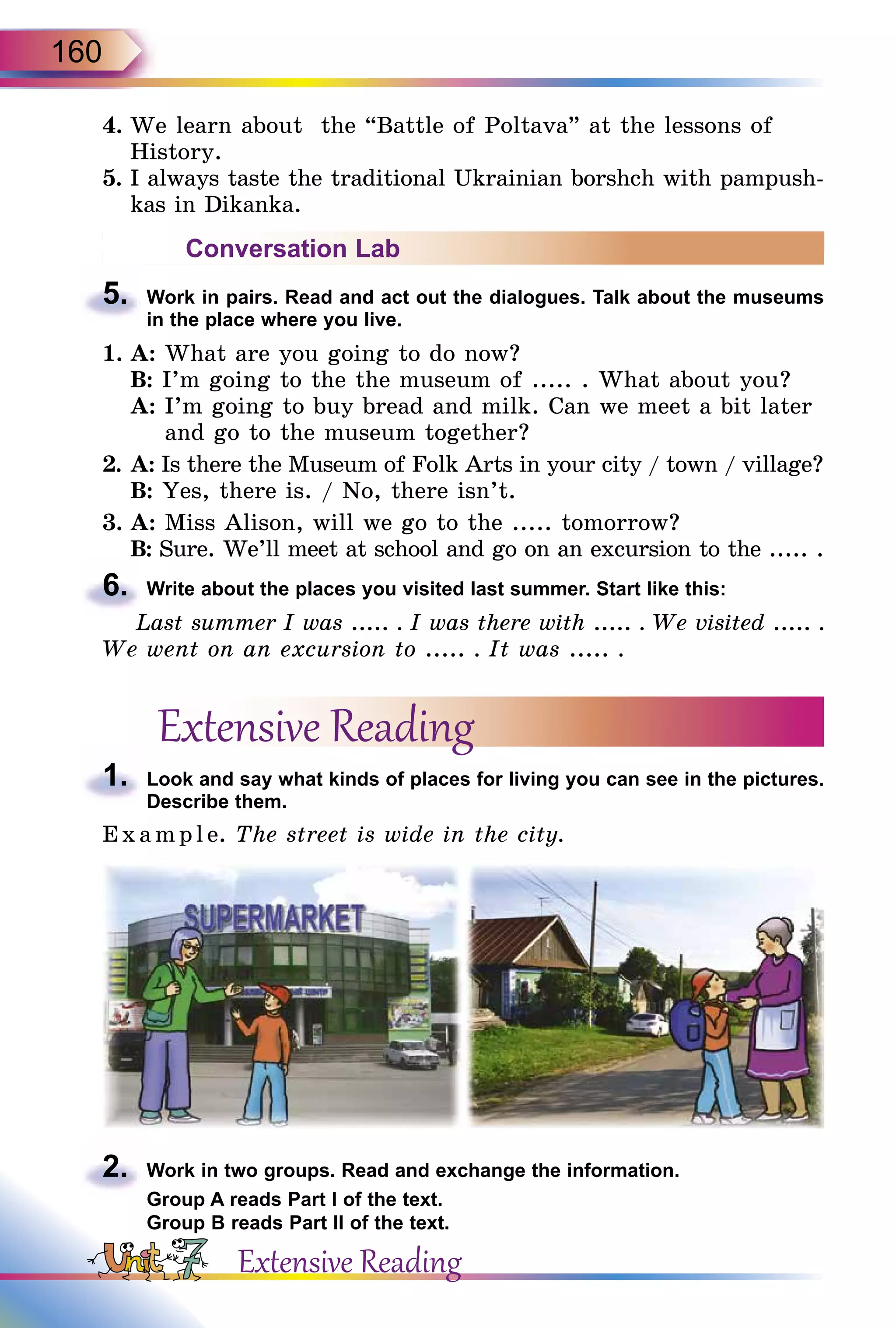 160
4.	We learn about the “Battle of Poltava” at the lessons of
History.
5.	I always taste the traditional Ukrainian borshch with pampush-
kas in Dikanka.
Conversation Lab
5.	 Work in pairs. Read and act out the dialogues. Talk about the museums
in the place where you live.
1.	A: What are you going to do now?
	 B: I’m going to the the museum of ..... . What about you?
	 A: I’m going to buy bread and milk. Can we meet a bit later
and go to the museum together?
2.	A: Is there the Museum of Folk Arts in your city / town / village?
	 B: Yes, there is. / No, there isn’t.
3.	A: Miss Alison, will we go to the ..... tomorrow?
	 B: Sure. We’ll meet at school and go on an excursion to the ..... .
6.	 Write about the places you visited last summer. Start like this:
Last summer I was ..... . I was there with ..... . We visited ..... .
We went on an excursion to ..... . It was ..... .
Extensive Reading
1.	 Look and say what kinds of places for living you can see in the pictures.
Describe them.
Exa mpl e. The street is wide in the city.
2.	 Work in two groups. Read and exchange the information.
Group A reads Part I of the text.
Group B reads Part II of the text.
Extensive Reading
 