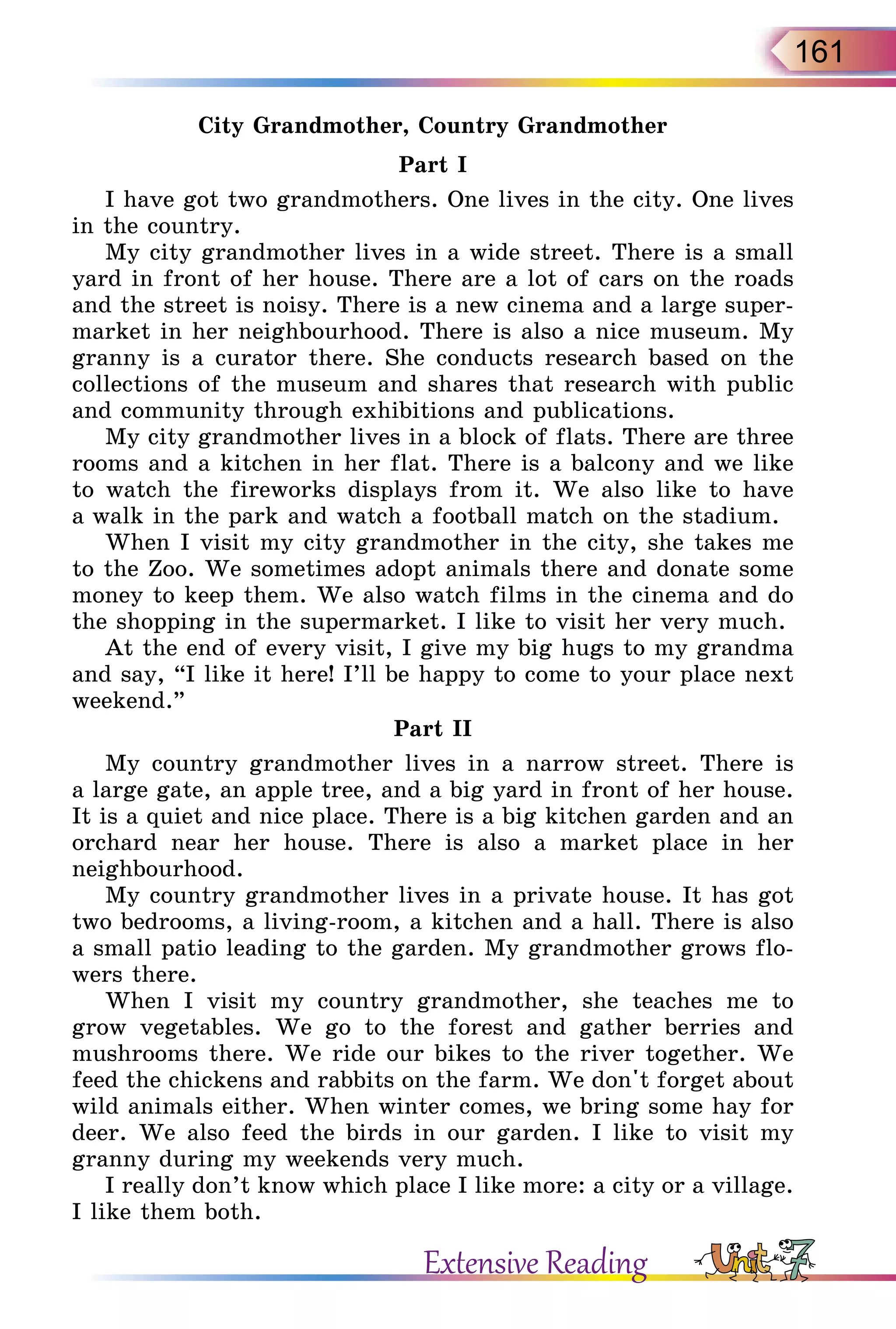 161
City Grandmother, Country Grandmother
Part I
I have got two grandmothers. One lives in the city. One lives
in the country.
My city grandmother lives in a wide street. There is a small
yard in front of her house. There are a lot of cars on the roads
and the street is noisy. There is a new cinema and a large super-
market in her neighbourhood. There is also a nice museum. My
granny is a curator there. She conducts research based on the
collections of the museum and shares that research with public
and community through exhibitions and publications.
My city grandmother lives in a block of flats. There are three
rooms and a kitchen in her flat. There is a balcony and we like
to watch the fireworks displays from it. We also like to have
a walk in the park and watch a football match on the stadium.
When I visit my city grandmother in the city, she takes me
to the Zoo. We sometimes adopt animals there and donate some
money to keep them. We also watch films in the cinema and do
the shopping in the supermarket. I like to visit her very much.
At the end of every visit, I give my big hugs to my grandma
and say, “I like it here! I’ll be happy to come to your place next
weekend.”
Part II
My country grandmother lives in a narrow street. There is
a large gate, an apple tree, and a big yard in front of her house.
It is a quiet and nice place. There is a big kitchen garden and an
orchard near her house. There is also a market place in her
neighbourhood.
My country grandmother lives in a private house. It has got
two bedrooms, a living-room, a kitchen and a hall. There is also
a small patio leading to the garden. My grandmother grows flo­
wers there.
When I visit my country grandmother, she teaches me to
grow vegetables. We go to the forest and gather berries and
mushrooms there. We ride our bikes to the river together. We
feed the chickens and rabbits on the farm. We don't forget about
wild animals either. When winter comes, we bring some hay for
deer. We also feed the birds in our garden. I like to visit my
granny during my weekends very much.
I really don’t know which place I like more: a city or a village.
I like them both.
Extensive Reading
 