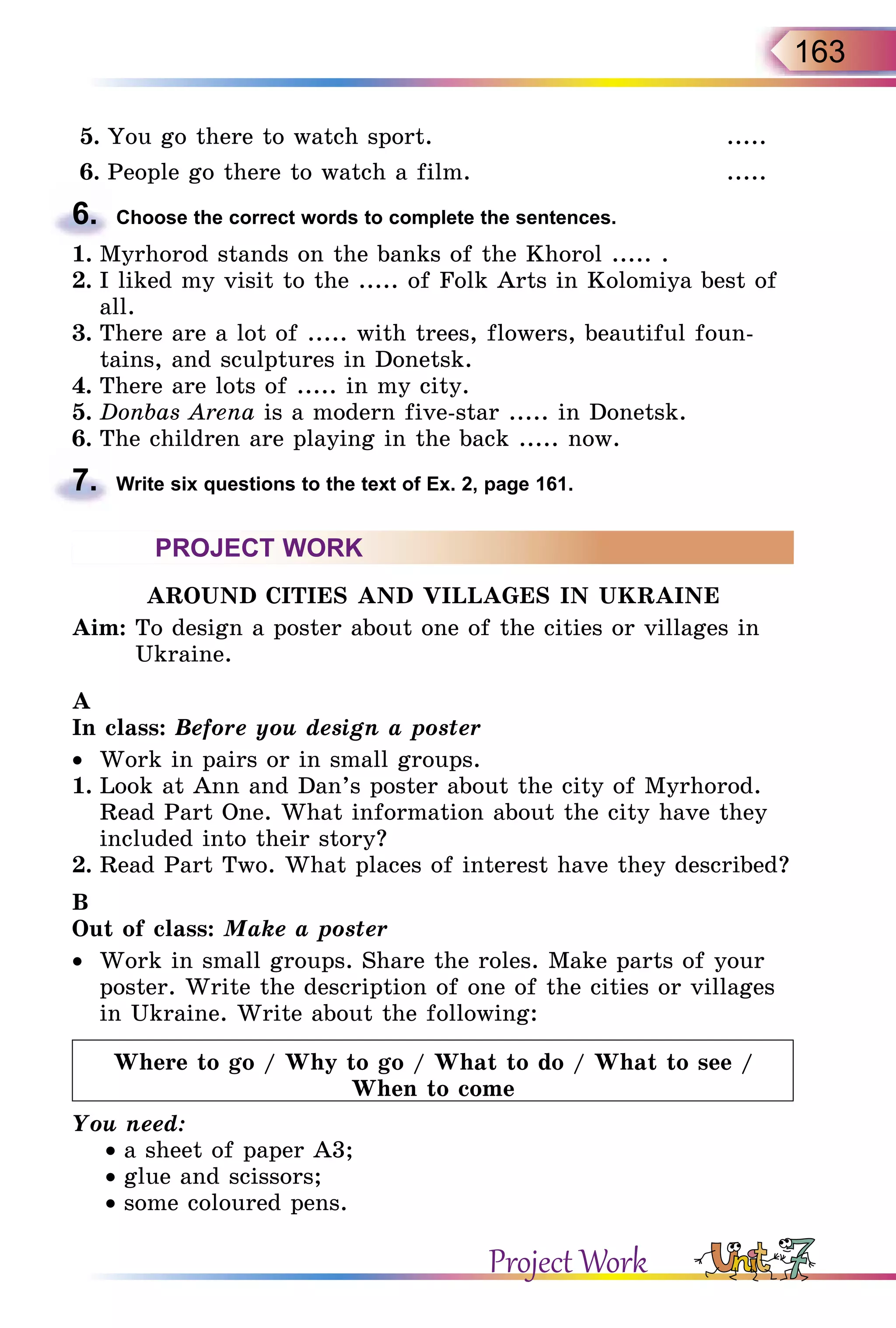 163
5.	You go there to watch sport. .....
6.	People go there to watch a film. .....
6.	 Choose the correct words to complete the sentences.
1.	Myrhorod stands on the banks of the Khorol ..... .
2.	I liked my visit to the ..... of Folk Arts in Kolomiya best of
all.
3.	There are a lot of ..... with trees, flowers, beautiful foun-
tains, and sculptures in Donetsk.
4.	There are lots of ..... in my city.
5.	Donbas Arena is a modern five-star ..... in Donetsk.
6.	The children are playing in the back ..... now.
7.	 Write six questions to the text of Ex. 2, page 161.
PROJECT WORK
AROUND CITIES AND VILLAGES IN UKRAINE
Aim: To design a poster about one of the cities or villages in
Ukraine.
A
In class: Before you design a poster
•	 Work in pairs or in small groups.
1.	Look at Ann and Dan’s poster about the city of Myrhorod.
Read Part One. What information about the city have they
included into their story?
2.	Read Part Two. What places of interest have they described?
B
Out of class: Make a poster
•	 Work in small groups. Share the roles. Make parts of your
poster. Write the description of one of the cities or villages
in Ukraine. Write about the following:
Where to go / Why to go / What to do / What to see /
When to come
You need:
• a sheet of paper A3;
• glue and scissors;
• some coloured pens.
Project Work
 