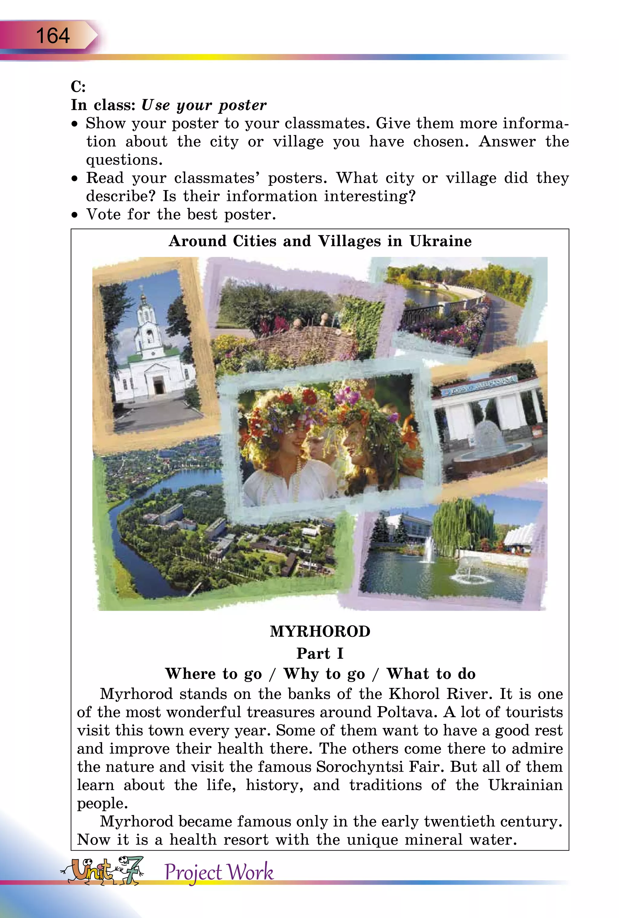 164
C:
In class: Use your poster
•	Show your poster to your classmates. Give them more informa-
tion about the city or village you have chosen. Answer the
questions.
•	Read your classmates’ posters. What city or village did they
describe? Is their information interesting?
•	Vote for the best poster.
Around Cities and Villages in Ukraine
MYRHOROD
Part I
Where to go / Why to go / What to do
Myrhorod stands on the banks of the Khorol River. It is one
of the most wonderful treasures around Poltava. A lot of tourists
visit this town every year. Some of them want to have a good rest
and improve their health there. The others come there to admire
the nature and visit the famous Sorochyntsi Fair. But all of them
learn about the life, history, and traditions of the Ukrainian
people.
Myrhorod became famous only in the early twentieth century.
Now it is a health resort with the unique mineral water.
Project Work
 