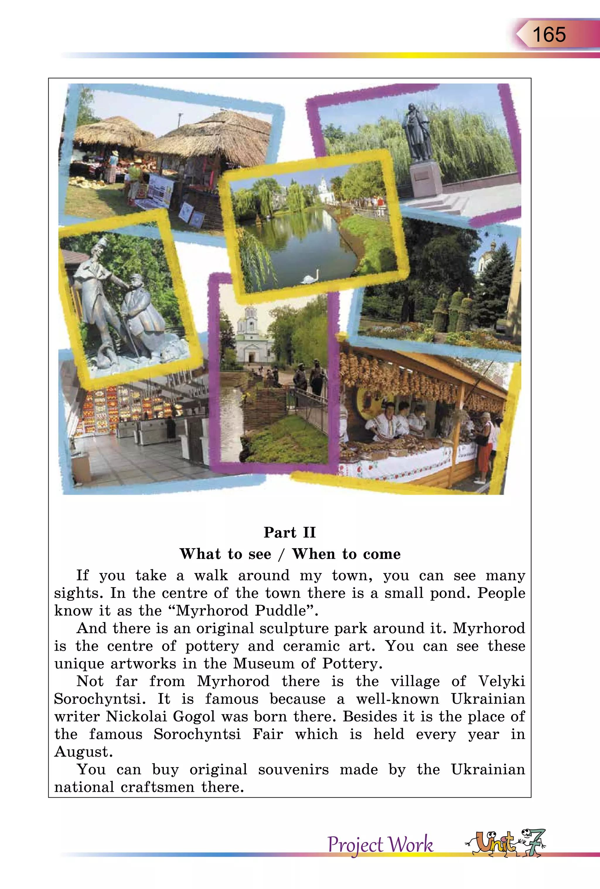 165
Part II
What to see / When to come
If you take a walk around my town, you can see many
sights. In the centre of the town there is a small pond. People
know it as the “Myrhorod Puddle”.
And there is an original sculpture park around it. Myrhorod
is the centre of pottery and ceramic art. You can see these
unique artworks in the Museum of Pottery.
Not far from Myrhorod there is the village of Velyki
Sorochyntsi. It is famous because a well-known Ukrainian
writer Nickolai Gogol was born there. Besides it is the place of
the famous Sorochyntsi Fair which is held every year in
August.
You can buy original souvenirs made by the Ukrainian
national craftsmen there.
Project Work
 