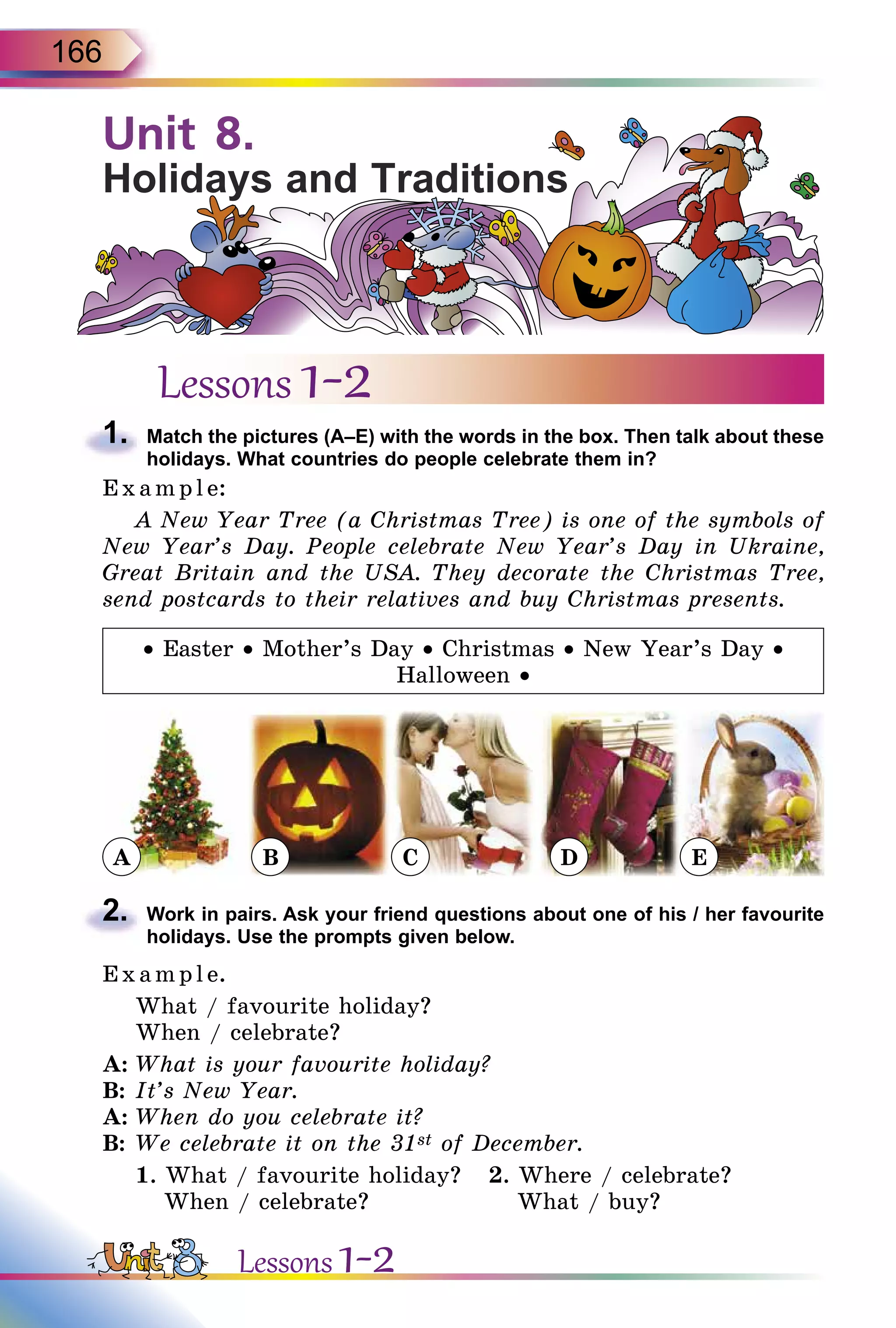 166
Unit 8.
Holidays and Traditions
Lessons 1-2
1.	 Match the pictures (A–E) with the words in the box. Then talk about these
holidays. What countries do people celebrate them in?
E x ampl e:
A New Year Tree (a Christmas Tree) is one of the symbols of
New Year’s Day. People celebrate New Year’s Day in Ukraine,
Great Britain and the USA. They decorate the Christmas Tree,
send postcards to their relatives and buy Christmas presents.
• Easter • Mother’s Day • Christmas • New Year’s Day •
Halloween •
A B C D E
2.	 Work in pairs. Ask your friend questions about one of his / her favourite
holidays. Use the prompts given below.
E x ampl e.
What / favourite holiday?
When / celebrate?
A:	What is your favourite holiday?
B:	It’s New Year.
A:	When do you celebrate it?
B:	We celebrate it on the 31st of December.
1. What / favourite holiday?	 2. Where / celebrate?
When / celebrate?	 What / buy?
Lessons 1-2
 