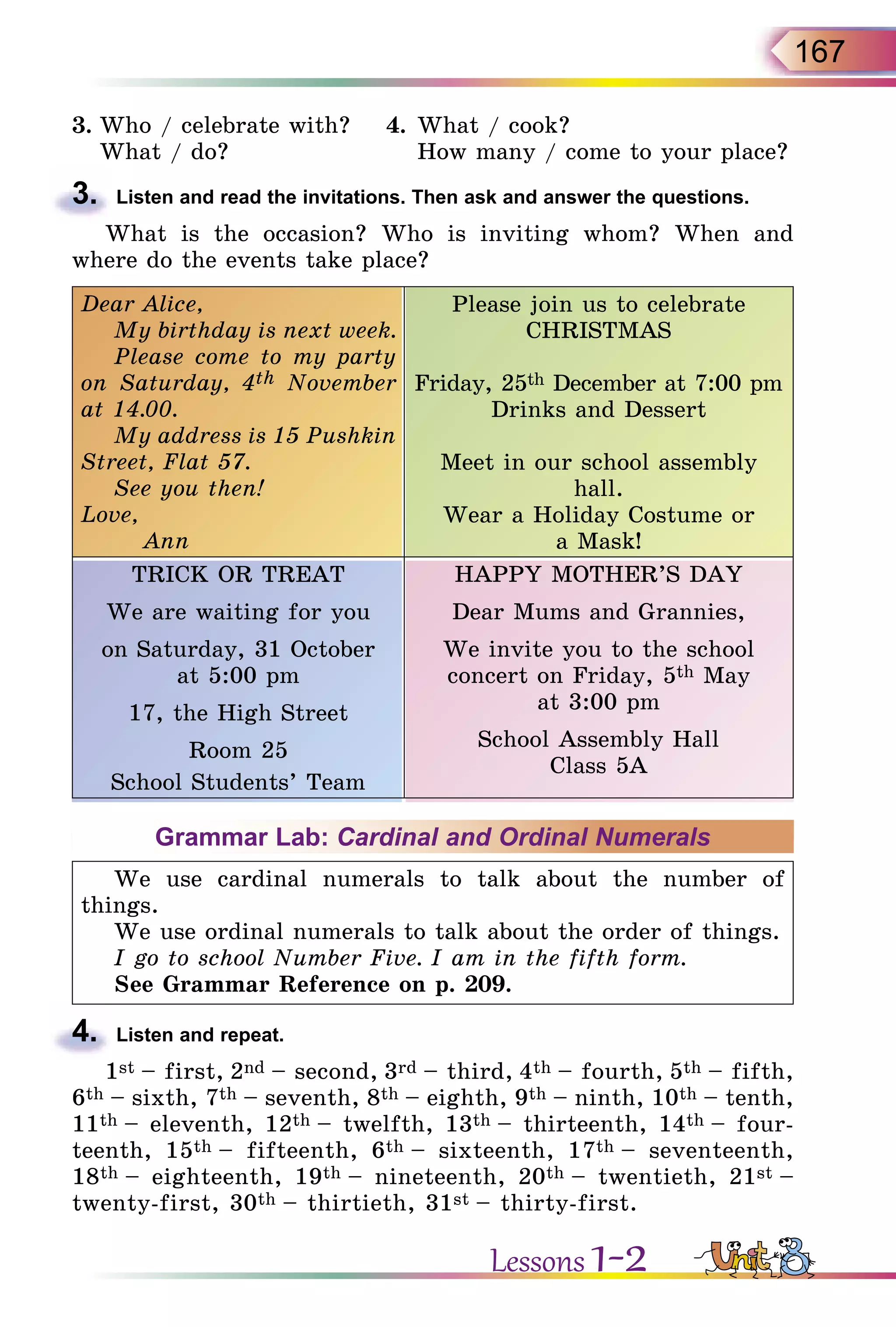 167
3.	Who / celebrate with?	 4.	What / cook?
	 What / do?		 How many / come to your place?
3.	 Listen and read the invitations. Then ask and answer the questions.
What is the occasion? Who is inviting whom? When and
where do the events take place?
Dear Alice,
My birthday is next week.
Please come to my party
on Saturday, 4th November
at 14.00.
My address is 15 Pushkin
Street, Flat 57.
See you then!
Love,
Ann
Please join us to celebrate
CHRISTMAS
Friday, 25th December at 7:00 pm
Drinks and Dessert
Meet in our school assembly
hall.
Wear a Holiday Costume or
a Mask!
TRICK OR TREAT
We are waiting for you
on Saturday, 31 October
at 5:00 pm
17, the High Street
Room 25
School Students’ Team
HAPPY MOTHER’S DAY
Dear Mums and Grannies,
We invite you to the school
concert on Friday, 5th May
at 3:00 pm
School Assembly Hall
Class 5A
Grammar Lab: Cardinal and Ordinal Numerals
We use cardinal numerals to talk about the number of
things.
We use ordinal numerals to talk about the order of things.
I go to school Number Five. I am in the fifth form.
See Grammar Reference on p. 209.
4.	 Listen and repeat.
1st – first, 2nd – second, 3rd – third, 4th – fourth, 5th – fifth,
6th – sixth, 7th – seventh, 8th – eighth, 9th – ninth, 10th – tenth,
11th – eleventh, 12th – twelfth, 13th – thirteenth, 14th – four­
teenth, 15th – fifteenth, 6th – sixteenth, 17th – seventeenth,
18th – eighteenth, 19th – nineteenth, 20th – twentieth, 21st –
twenty-first, 30th – thirtieth, 31st – thirty-first.
Lessons 1-2
 