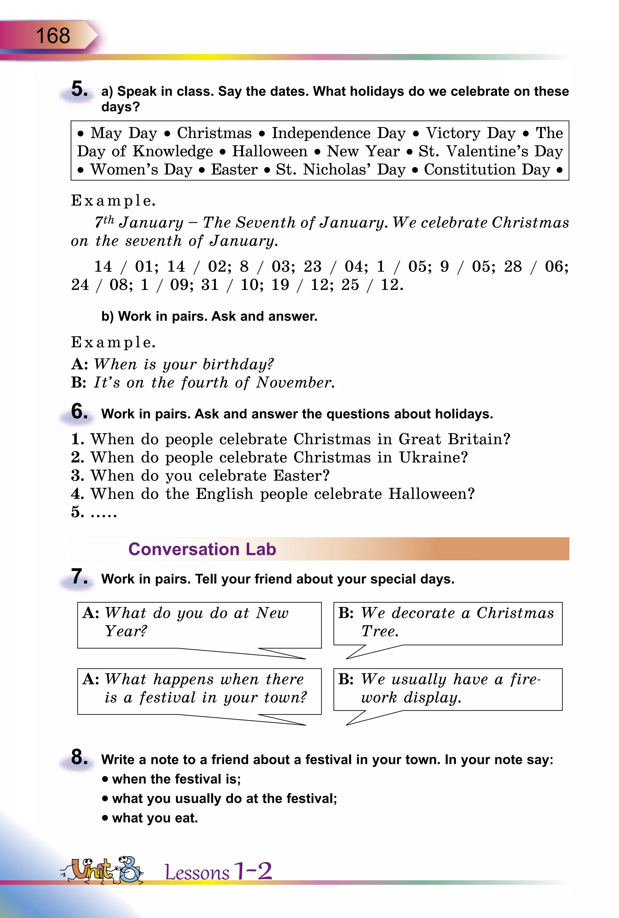 168
5.	 a) Speak in class. Say the dates. What holidays do we celebrate on these
days?
• May Day • Christmas • Independence Day • Victory Day • The
Day of Knowledge • Halloween • New Year • St. Valentine’s Day
• Women’s Day • Easter • St. Nicholas’ Day • Constitution Day •
Exa mpl e.
7th January – The Seventh of January. We celebrate Christmas
on the seventh of January.
14 / 01; 14 / 02; 8 / 03; 23 / 04; 1 / 05; 9 / 05; 28 / 06;
24 / 08; 1 / 09; 31 / 10; 19 / 12; 25 / 12.
	 b) Work in pairs. Ask and answer.
E x ampl e.
A:	When is your birthday?
B:	It’s on the fourth of November.
6.	 Work in pairs. Ask and answer the questions about holidays.
1.	When do people celebrate Christmas in Great Britain?
2.	When do people celebrate Christmas in Ukraine?
3.	When do you celebrate Easter?
4.	When do the English people celebrate Halloween?
5.	.....
Conversation Lab
7.	 Work in pairs. Tell your friend about your special days.
B:	We decorate a Christmas
Tree.
B:	We usually have a fire-
work display.
A:	What do you do at New
Year?
A:	What happens when there
is a festival in your town?
8.	 Write a note to a friend about a festival in your town. In your note say:
• when the festival is;
• what you usually do at the festival;
• what you eat.
Lessons 1-2
 