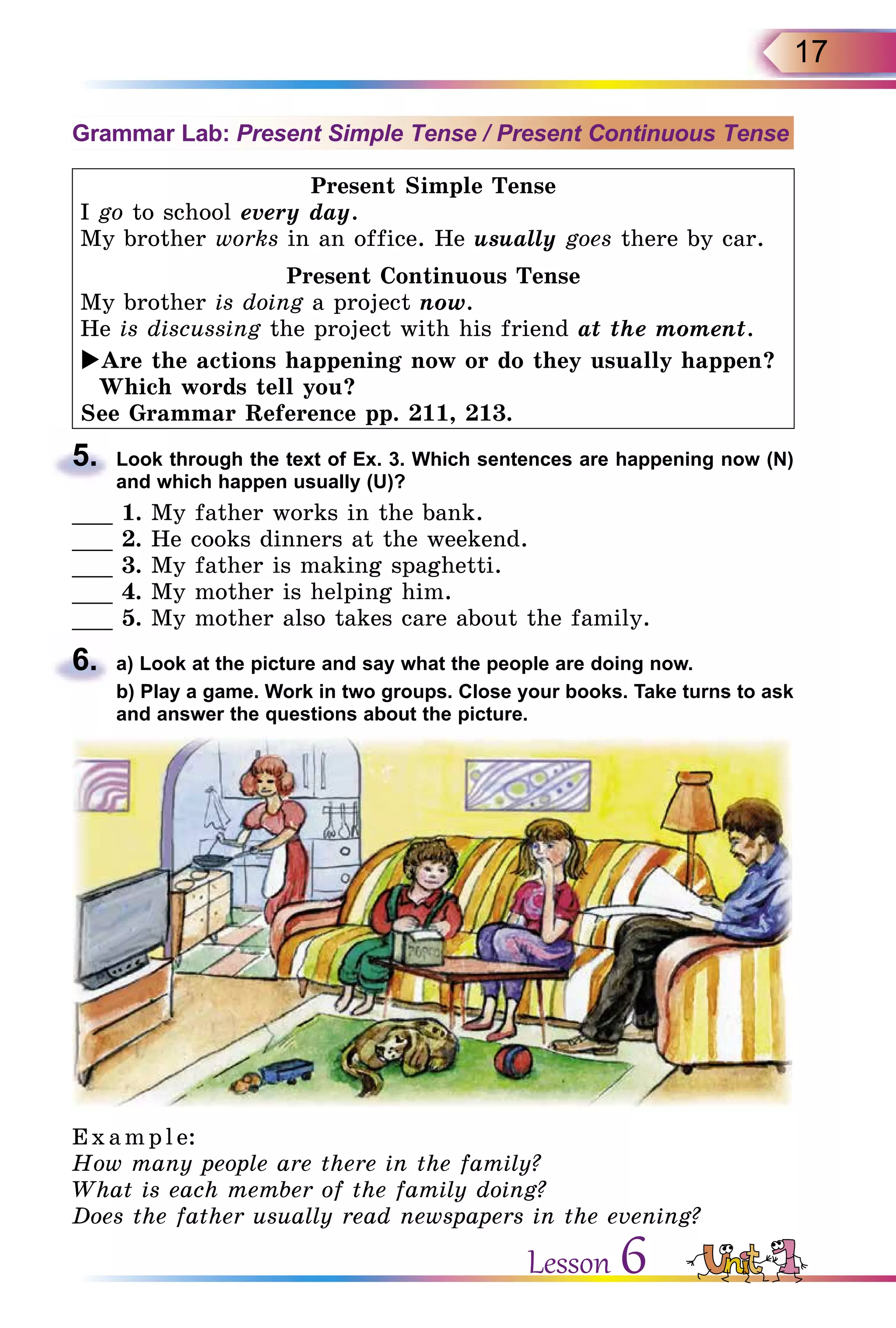 17
Grammar Lab: Present Simple Tense / Present Continuous Tense
Present Simple Tense
I go to school every day.
My brother works in an office. He usually goes there by car.
Present Continuous Tense
My brother is doing a project now.
He is discussing the project with his friend at the moment.
Are the actions happening now or do they usually happen?
Which words tell you?
See Grammar Reference pp. 211, 213.
5.	 Look through the text of Ex. 3. Which sentences are happening now (N)
and which happen usually (U)?
___ 1. My father works in the bank.
___ 2. He cooks dinners at the weekend.
___ 3. My father is making spaghetti.
___ 4. My mother is helping him.
___ 5. My mother also takes care about the family.
6.	 a) Look at the picture and say what the people are doing now.
	 b) Play a game. Work in two groups. Close your books. Take turns to ask
and answer the questions about the picture.
E x ampl e:
How many people are there in the family?
What is each member of the family doing?
Does the father usually read newspapers in the evening?
Lesson 6
 