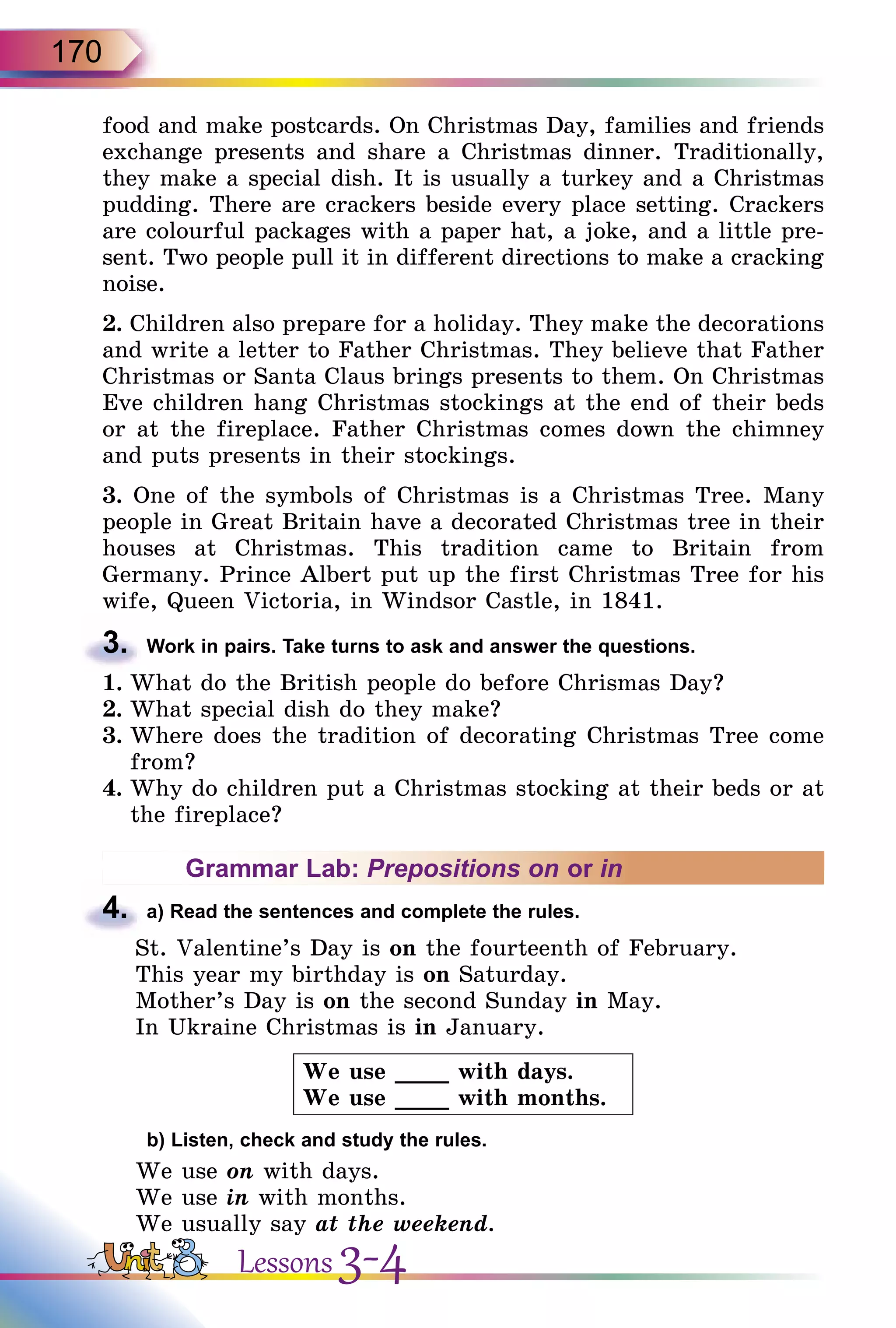 170
food and make postcards. On Christmas Day, families and friends
exchange presents and share a Christmas dinner. Traditionally,
they make a special dish. It is usually a turkey and a Christmas
pudding. There are crackers beside every place setting. Crackers
are colourful packages with a paper hat, a joke, and a little pre­
sent. Two people pull it in different directions to make a cracking
noise.
2. Children also prepare for a holiday. They make the decorations
and write a letter to Father Christmas. They believe that Father
Christmas or Santa Claus brings presents to them. On Christmas
Eve children hang Christmas stockings at the end of their beds
or at the fireplace. Father Christmas comes down the chimney
and puts presents in their stockings.
3. One of the symbols of Christmas is a Christmas Tree. Many
people in Great Britain have a decorated Christmas tree in their
houses at Christmas. This tradition came to Britain from
Germany. Prince Albert put up the first Christmas Tree for his
wife, Queen Victoria, in Windsor Castle, in 1841.
3.	 Work in pairs. Take turns to ask and answer the questions.
1.	What do the British people do before Chrismas Day?
2.	What special dish do they make?
3.	Where does the tradition of decorating Christmas Tree come
from?
4.	Why do children put a Christmas stocking at their beds or at
the fireplace?
Grammar Lab: Prepositions on or in
4.	 a) Read the sentences and complete the rules.
St. Valentine’s Day is on the fourteenth of February.
This year my birthday is on Saturday.
Mother’s Day is on the second Sunday in May.
In Ukraine Christmas is in January.
We use ____ with days.
We use ____ with months.
	 b) Listen, check and study the rules.
We use on with days.
We use in with months.
We usually say at the weekend.
Lessons 3-4
 