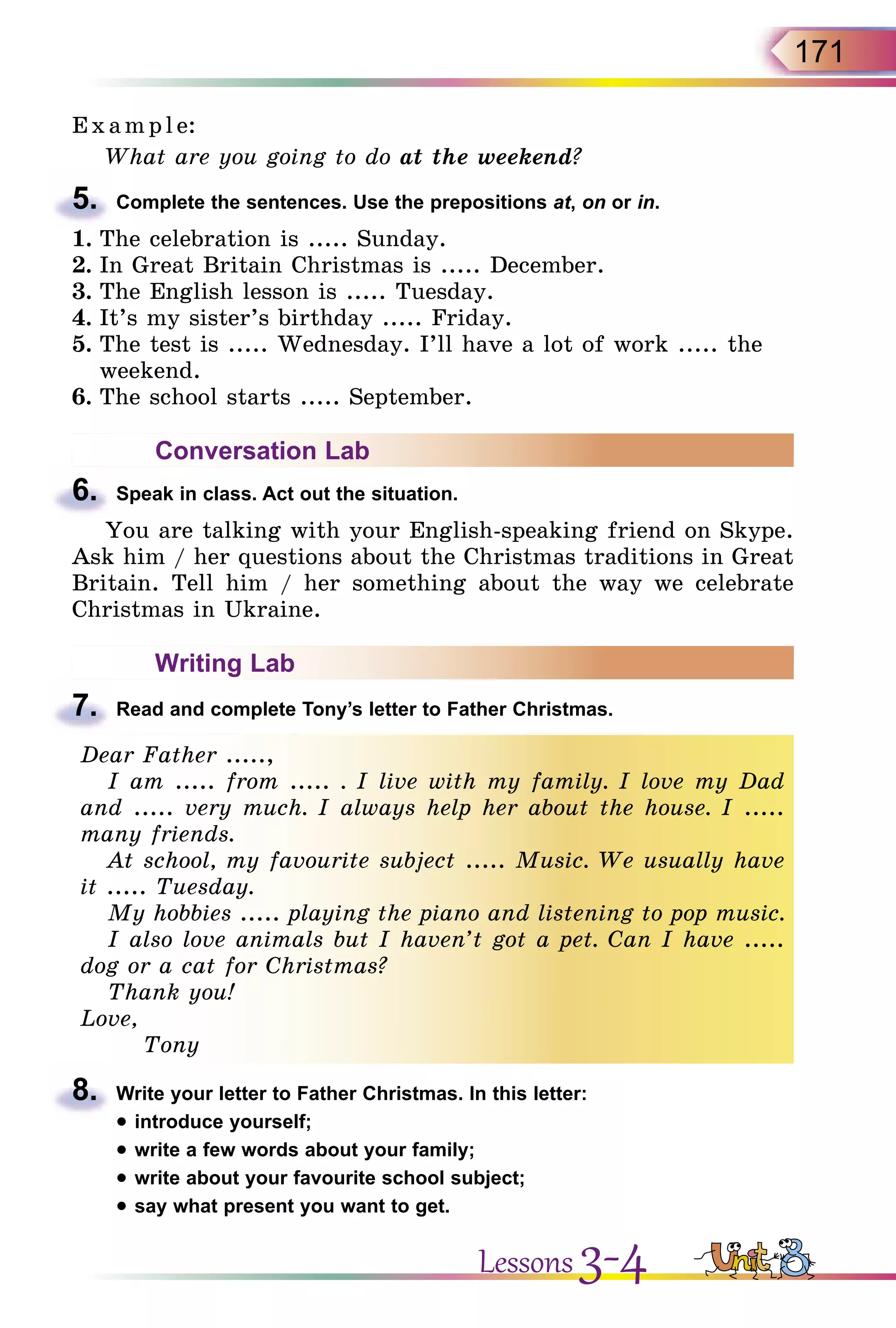 171
E x ampl e:
What are you going to do at the weekend?
5.	 Complete the sentences. Use the prepositions at, on or in.
1.	The celebration is ..... Sunday.
2.	In Great Britain Christmas is ..... December.
3.	The English lesson is ..... Tuesday.
4.	It’s my sister’s birthday ..... Friday.
5.	The test is ..... Wednesday. I’ll have a lot of work ..... the
weekend.
6.	The school starts ..... September.
Conversation Lab
6.	 Speak in class. Act out the situation.
You are talking with your English-speaking friend on Skype.
Ask him / her questions about the Christmas traditions in Great
Britain. Tell him / her something about the way we celebrate
Christmas in Ukraine.
Writing Lab
7.	 Read and complete Tony’s letter to Father Christmas.
Dear Father .....,
I am ..... from ..... . I live with my family. I love my Dad
and ..... very much. I always help her about the house. I .....
many friends.
At school, my favourite subject ..... Music. We usually have
it ..... Tuesday.
My hobbies ..... playing the piano and listening to pop music.
I also love animals but I haven’t got a pet. Can I have .....
dog or a cat for Christmas?
Thank you!
Love,
Tony
8.	 Write your letter to Father Christmas. In this letter:
• introduce yourself;
• write a few words about your family;
• write about your favourite school subject;
• say what present you want to get.
Lessons 3-4
 