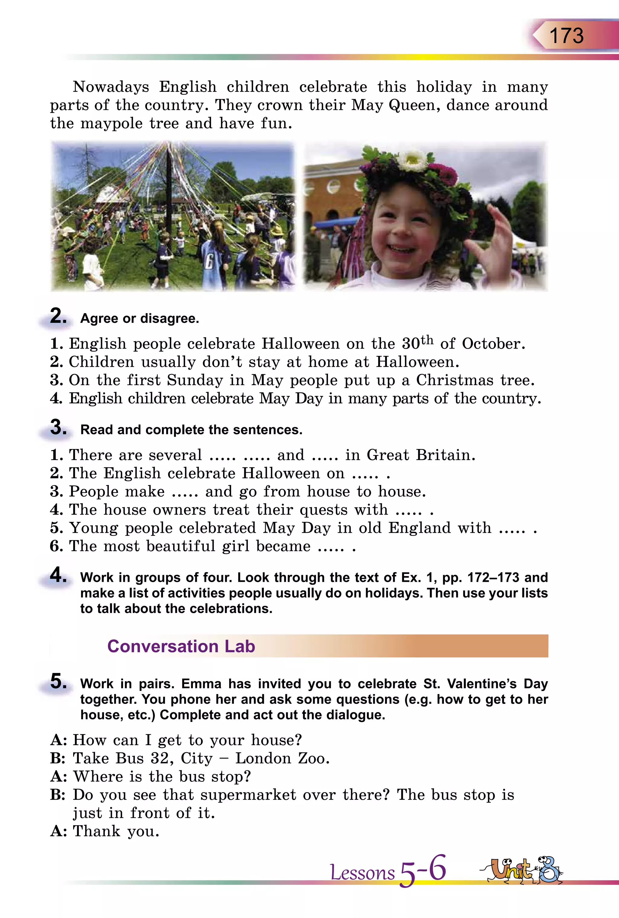 173
Nowadays English children celebrate this holiday in many
parts of the country. They crown their May Queen, dance around
the maypole tree and have fun.
2.	 Agree or disagree.
1.	English people celebrate Halloween on the 30th of October.
2.	Children usually don’t stay at home at Halloween.
3.	On the first Sunday in May people put up a Christmas tree.
4.	English children celebrate May Day in many parts of the country.
3.	 Read and complete the sentences.
1.	There are several ..... ..... and ..... in Great Britain.
2.	The English celebrate Halloween on ..... .
3.	People make ..... and go from house to house.
4.	The house owners treat their quests with ..... .
5.	Young people celebrated May Day in old England with ..... .
6.	The most beautiful girl became ..... .
4.	 Work in groups of four. Look through the text of Ex. 1, pp. 172–173 and
make a list of activities people usually do on holidays. Then use your lists
to talk about the celebrations.
Conversation Lab
5.	 Work in pairs. Emma has invited you to celebrate St. Valentine’s Day
together. You phone her and ask some questions (e.g. how to get to her
house, etc.) Complete and act out the dialogue.
A:	How can I get to your house?
B:	Take Bus 32, City – London Zoo.
A:	Where is the bus stop?
B:	Do you see that supermarket over there? The bus stop is
just in front of it.
A:	Thank you.
Lessons 5-6
 