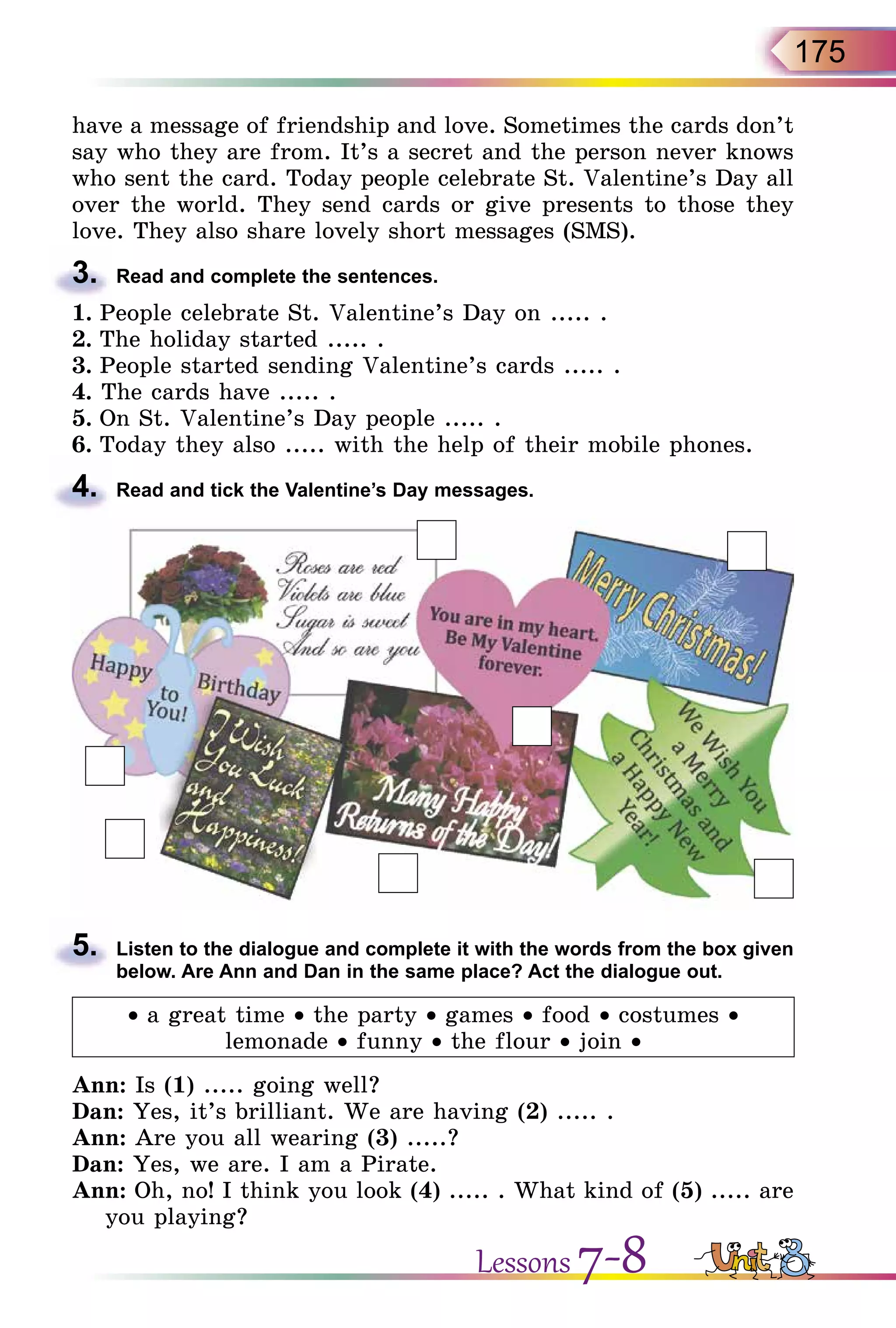 175
have a message of friendship and love. Sometimes the cards don’t
say who they are from. It’s a secret and the person never knows
who sent the card. Today people celebrate St. Valentine’s Day all
over the world. They send cards or give presents to those they
love. They also share lovely short messages (SMS).
3.	 Read and complete the sentences.
1.	People celebrate St. Valentine’s Day on ..... .
2.	The holiday started ..... .
3.	People started sending Valentine’s cards ..... .
4. The cards have ..... .
5.	On St. Valentine’s Day people ..... .
6.	Today they also ..... with the help of their mobile phones.
4.	 Read and tick the Valentine’s Day messages.
5.	 Listen to the dialogue and complete it with the words from the box given
below. Are Ann and Dan in the same place? Act the dialogue out.
• a great time • the party • games • food • costumes •
lemonade • funny • the flour • join •
Ann: Is (1) ..... going well?
Dan: Yes, it’s brilliant. We are having (2) ..... .
Ann: Are you all wearing (3) .....?
Dan: Yes, we are. I am a Pirate.
Ann: Oh, no! I think you look (4) ..... . What kind of (5) ..... are
you playing?
Lessons 7-8
 