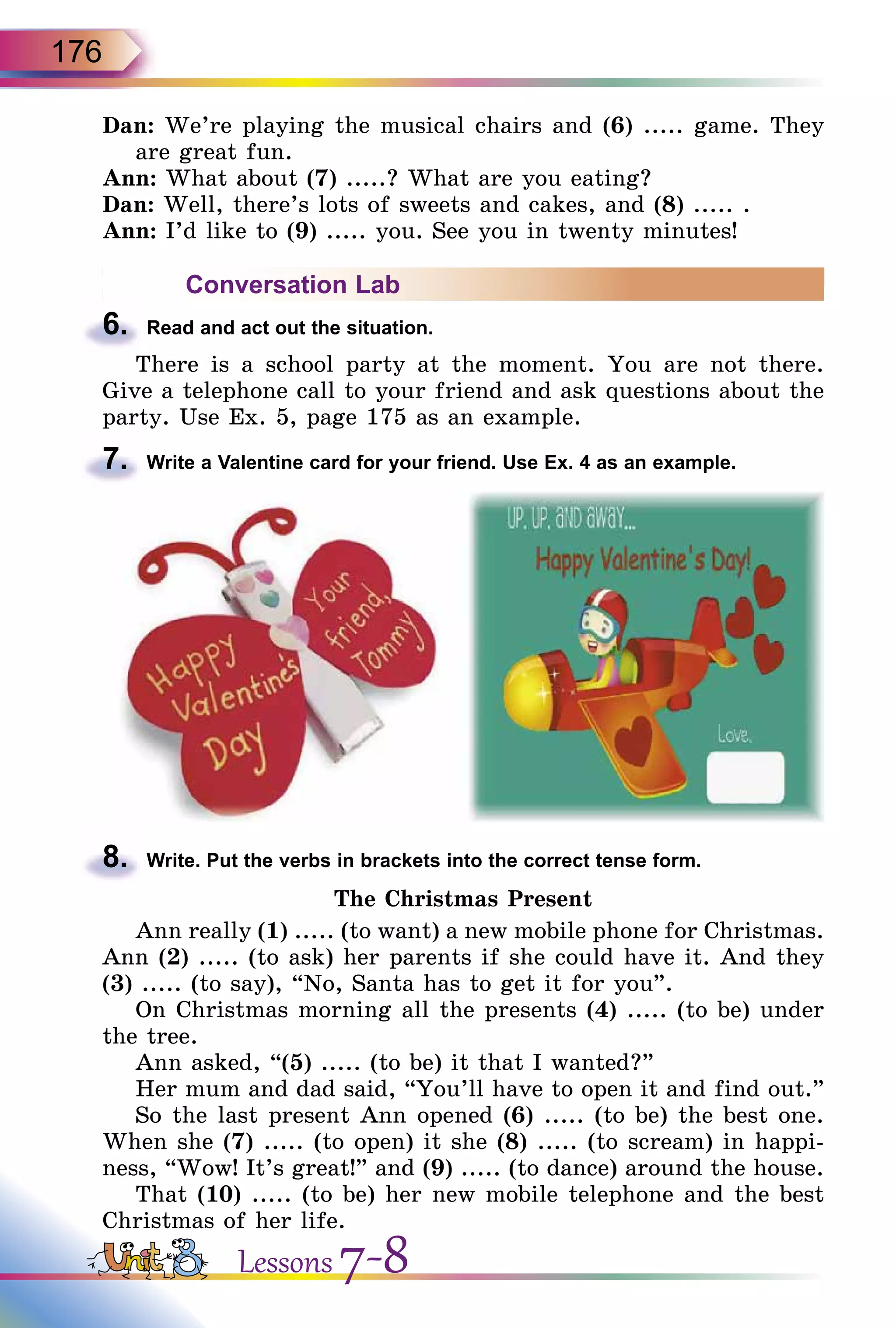 176
Dan: We’re playing the musical chairs and (6) ..... game. They
are great fun.
Ann: What about (7) .....? What are you eating?
Dan: Well, there’s lots of sweets and cakes, and (8) ..... .
Ann: I’d like to (9) ..... you. See you in twenty minutes!
Conversation Lab
6.	 Read and act out the situation.
There is a school party at the moment. You are not there.
Give a telephone call to your friend and ask questions about the
party. Use Ex. 5, page 175 as an example.
7.	 Write a Valentine card for your friend. Use Ex. 4 as an example.
8.	 Write. Put the verbs in brackets into the correct tense form.
The Christmas Present
Ann really (1) ..... (to want) a new mobile phone for Christmas.
Ann (2) ..... (to ask) her parents if she could have it. And they
(3) ..... (to say), “No, Santa has to get it for you”.
On Christmas morning all the presents (4) ..... (to be) under
the tree.
Ann asked, “(5) ..... (to be) it that I wanted?”
Her mum and dad said, “You’ll have to open it and find out.”
So the last present Ann opened (6) ..... (to be) the best one.
When she (7) ..... (to open) it she (8) ..... (to scream) in happi-
ness, “Wow! It’s great!” and (9) ..... (to dance) around the house.
That (10) ..... (to be) her new mobile telephone and the best
Christmas of her life.
Lessons 7-8
 