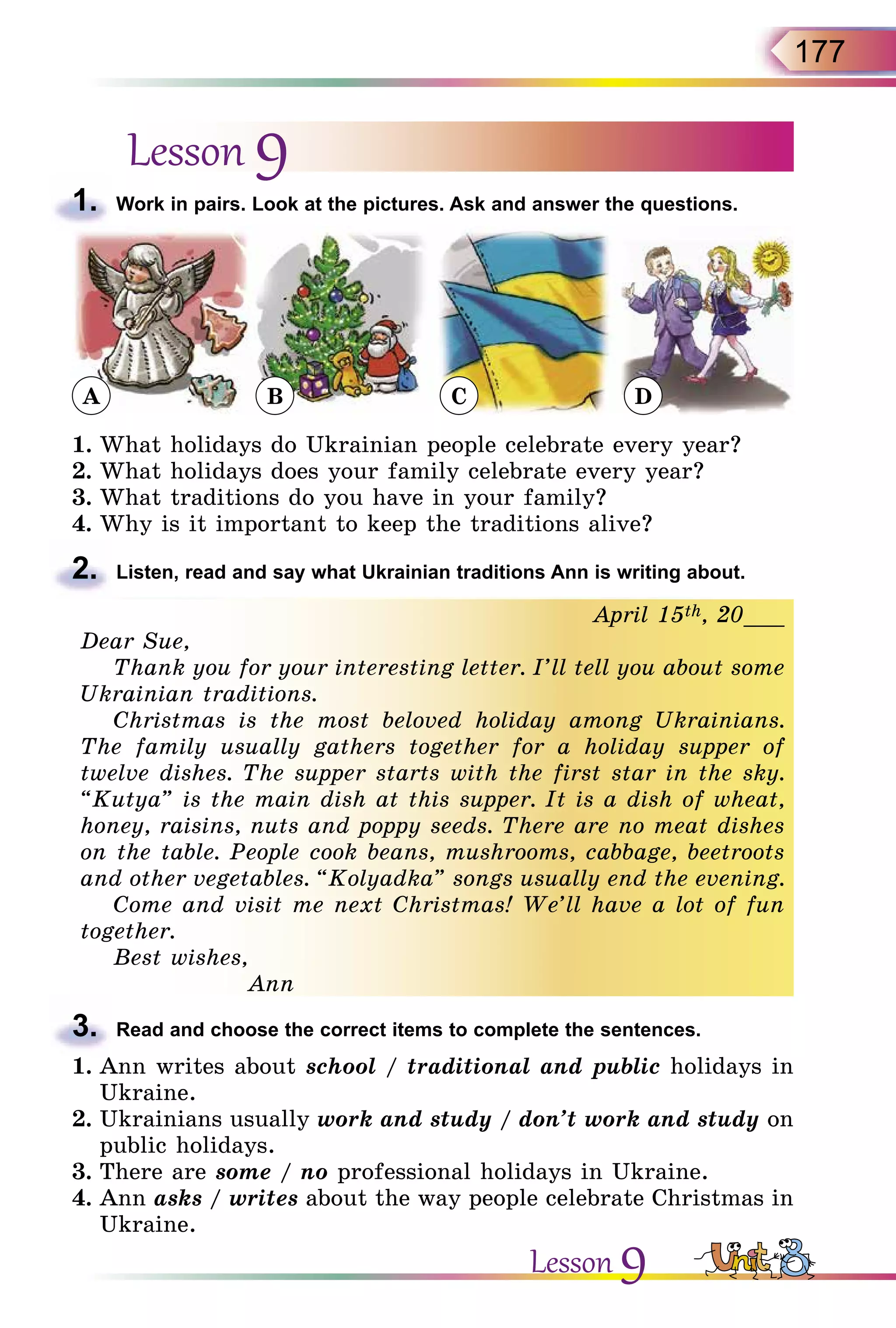 177
Lesson 9
1.	 Work in pairs. Look at the pictures. Ask and answer the questions.
1.	What holidays do Ukrainian people celebrate every year?
2.	What holidays does your family celebrate every year?
3.	What traditions do you have in your family?
4.	Why is it important to keep the traditions alive?
2.	 Listen, read and say what Ukrainian traditions Ann is writing about.
April 15th, 20___
Dear Sue,
Thank you for your interesting letter. I’ll tell you about some
Ukrainian traditions.
Christmas is the most beloved holiday among Ukrainians.
The family usually gathers together for a holiday supper of
twelve dishes. The supper starts with the first star in the sky.
“Kutya” is the main dish at this supper. It is a dish of wheat,
honey, raisins, nuts and poppy seeds. There are no meat dishes
on the table. People cook beans, mushrooms, cabbage, beetroots
and other vegetables. “Kolyadka” songs usually end the evening.
Come and visit me next Christmas! We’ll have a lot of fun
together.
Best wishes,
Ann
3.	 Read and choose the correct items to complete the sentences.
1.	Ann writes about school / traditional and public holidays in
Ukraine.
2.	Ukrainians usually work and study / don’t work and study on
public holidays.
3.	There are some / no professional holidays in Ukraine.
4.	Ann asks / writes about the way people celebrate Christmas in
Ukraine.
Lesson 9
A B C D
 