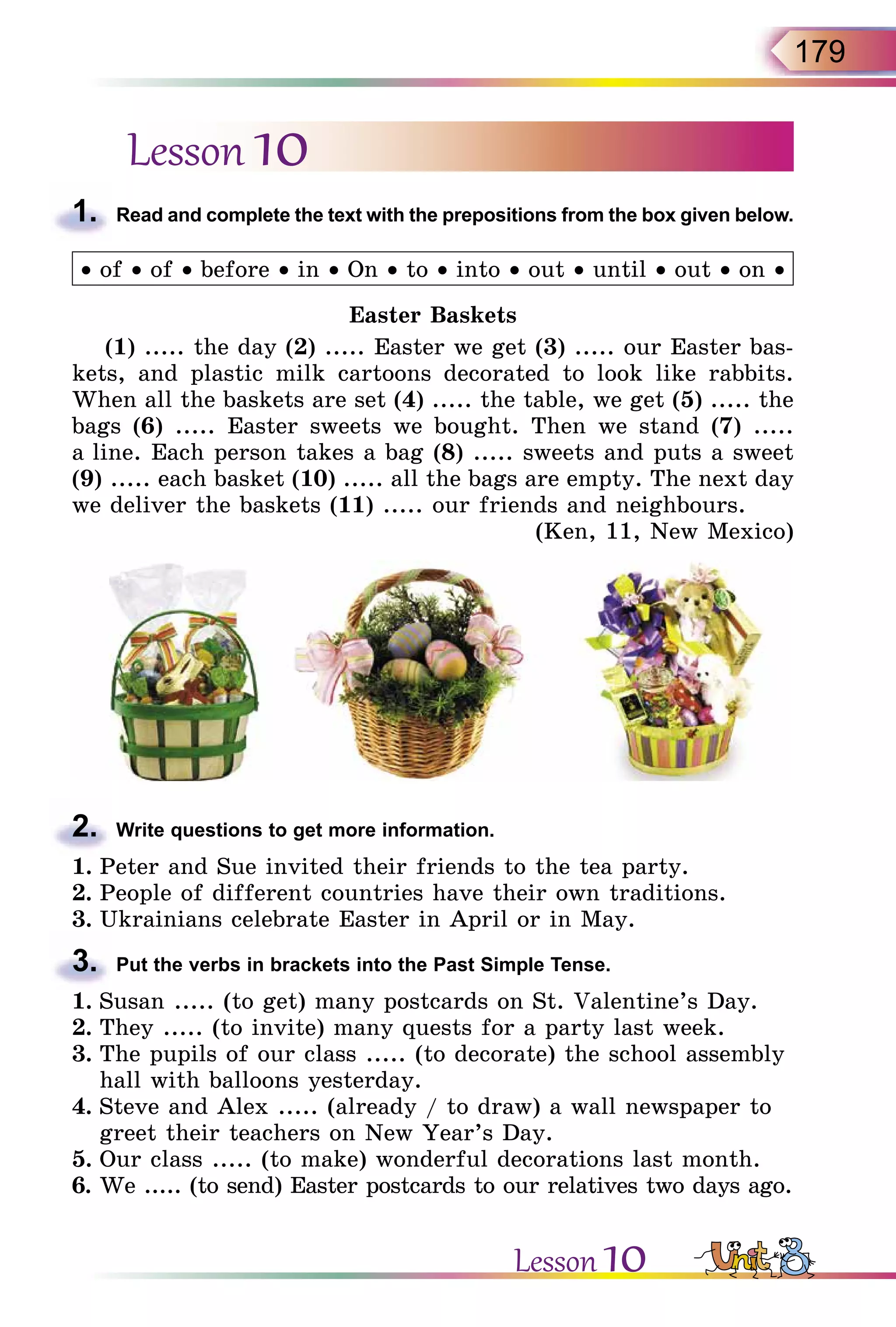 179
Lesson 10
1.	 Read and complete the text with the prepositions from the box given below.
• of • of • before • in • On • to • into • out • until • out • on •
Easter Baskets
(1) ..... the day (2) ..... Easter we get (3) ..... our Easter bas-
kets, and plastic milk cartoons decorated to look like rabbits.
When all the baskets are set (4) ..... the table, we get (5) ..... the
bags (6) ..... Easter sweets we bought. Then we stand (7) .....
a line. Each person takes a bag (8) ..... sweets and puts a sweet
(9) ..... each basket (10) ..... all the bags are empty. The next day
we deliver the baskets (11) ..... our friends and neighbours.
(Ken, 11, New Mexico)
2.	 Write questions to get more information.
1.	Peter and Sue invited their friends to the tea party.
2.	People of different countries have their own traditions.
3.	Ukrainians celebrate Easter in April or in May.
3.	 Put the verbs in brackets into the Past Simple Tense.
1.	Susan ..... (to get) many postcards on St. Valentine’s Day.
2.	They ..... (to invite) many quests for a party last week.
3.	The pupils of our class ..... (to decorate) the school assembly
hall with balloons yesterday.
4.	Steve and Alex ..... (already / to draw) a wall newspaper to
greet their teachers on New Year’s Day.
5.	Our class ..... (to make) wonderful decorations last month.
6.	We ..... (to send) Easter postcards to our relatives two days ago.
Lesson 10
 