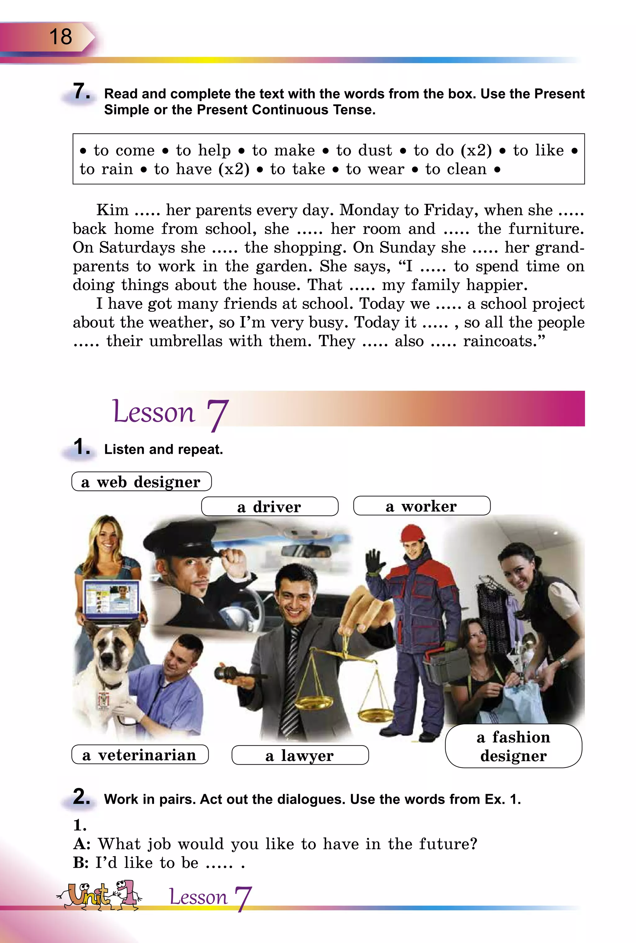 18
7.	 Read and complete the text with the words from the box. Use the Present
Simple or the Present Continuous Tense.
• to come • to help • to make • to dust • to do (x2) • to like •
to rain • to have (x2) • to take • to wear • to clean •
Kim ..... her parents every day. Monday to Friday, when she .....
back home from school, she ..... her room and ..... the furniture.
On Saturdays she ..... the shopping. On Sunday she ..... her grand-
parents to work in the garden. She says, “I ..... to spend time on
doing things about the house. That ..... my family happier.
I have got many friends at school. Today we ..... a school project
about the weather, so I’m very busy. Today it ..... , so all the people
..... their umbrellas with them. They ..... also ..... raincoats.”
Lesson 7
1.	 Listen and repeat.
2.	 Work in pairs. Act out the dialogues. Use the words from Ex. 1.
1.
A: What job would you like to have in the future?
B: I’d like to be ..... .
a lawyer
a worker
a web designer
a fashion
designer
a driver
a veterinarian
Lesson 7
 