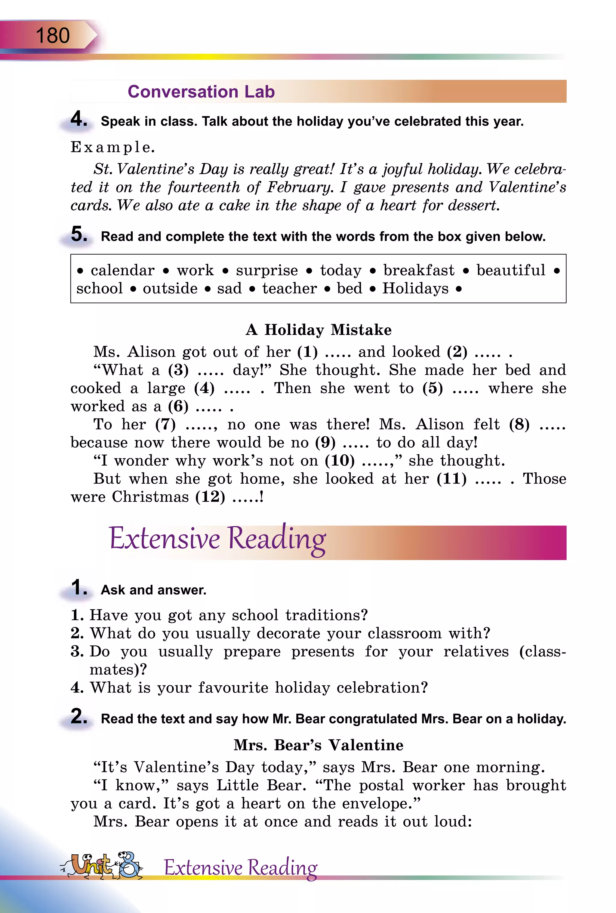 180
Conversation Lab
4.	 Speak in class. Talk about the holiday you’ve celebrated this year.
E x ampl e.
St. Valentine’s Day is really great! It’s a joyful holiday. We celebra­
ted it on the fourteenth of February. I gave presents and Valentine’s
cards. We also ate a cake in the shape of a heart for dessert.
5.	 Read and complete the text with the words from the box given below.
• calendar • work • surprise • today • breakfast • beautiful •
school • outside • sad • teacher • bed • Holidays •
A Holiday Mistake
Ms. Alison got out of her (1) ..... and looked (2) ..... .
“What a (3) ..... day!” She thought. She made her bed and
cooked a large (4) ..... . Then she went to (5) ..... where she
worked as a (6) ..... .
To her (7) ....., no one was there! Ms. Alison felt (8) .....
because now there would be no (9) ..... to do all day!
“I wonder why work’s not on (10) .....,” she thought.
But when she got home, she looked at her (11) ..... . Those
were Christmas (12) .....!
Extensive Reading
1.	 Ask and answer.
1.	Have you got any school traditions?
2.	What do you usually decorate your classroom with?
3.	Do you usually prepare presents for your relatives (class-
mates)?
4.	What is your favourite holiday celebration?
2.	 Read the text and say how Mr. Bear congratulated Mrs. Bear on a holiday.
Mrs. Bear’s Valentine
“It’s Valentine’s Day today,” says Mrs. Bear one morning.
“I know,” says Little Bear. “The postal worker has brought
you a card. It’s got a heart on the envelope.”
Mrs. Bear opens it at once and reads it out loud:
Extensive Reading
 