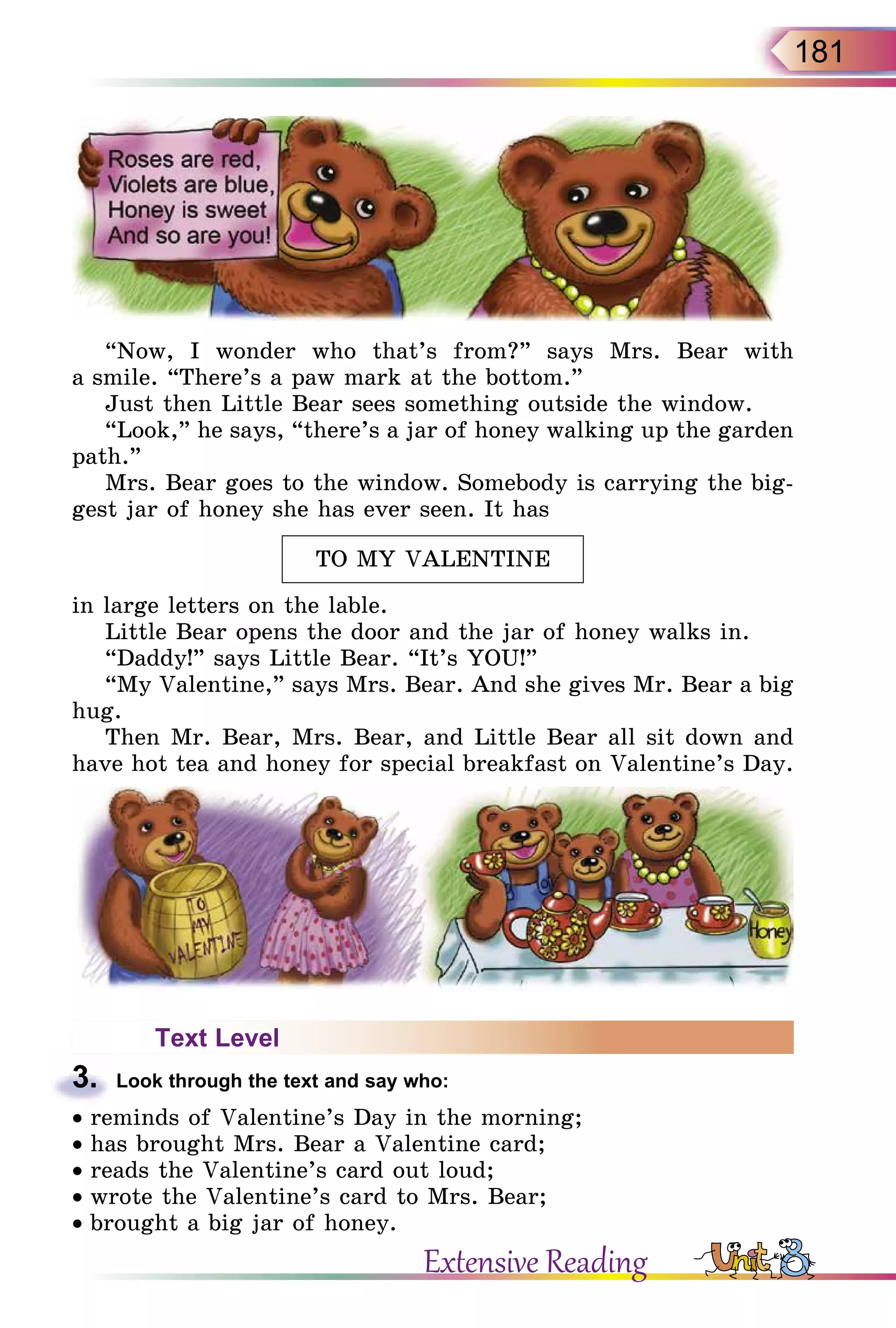 181
“Now, I wonder who that’s from?” says Mrs. Bear with
a smile. “There’s a paw mark at the bottom.”
Just then Little Bear sees something outside the window.
“Look,” he says, “there’s a jar of honey walking up the garden
path.”
Mrs. Bear goes to the window. Somebody is carrying the big-
gest jar of honey she has ever seen. It has
TO MY VALENTINE
in large letters on the lable.
Little Bear opens the door and the jar of honey walks in.
“Daddy!” says Little Bear. “It’s YOU!”
“My Valentine,” says Mrs. Bear. And she gives Mr. Bear a big
hug.
Then Mr. Bear, Mrs. Bear, and Little Bear all sit down and
have hot tea and honey for special breakfast on Valentine’s Day.
Text Level
3.	 Look through the text and say who:
• reminds of Valentine’s Day in the morning;
• has brought Mrs. Bear a Valentine card;
• reads the Valentine’s card out loud;
• wrote the Valentine’s card to Mrs. Bear;
• brought a big jar of honey.
Extensive Reading
 