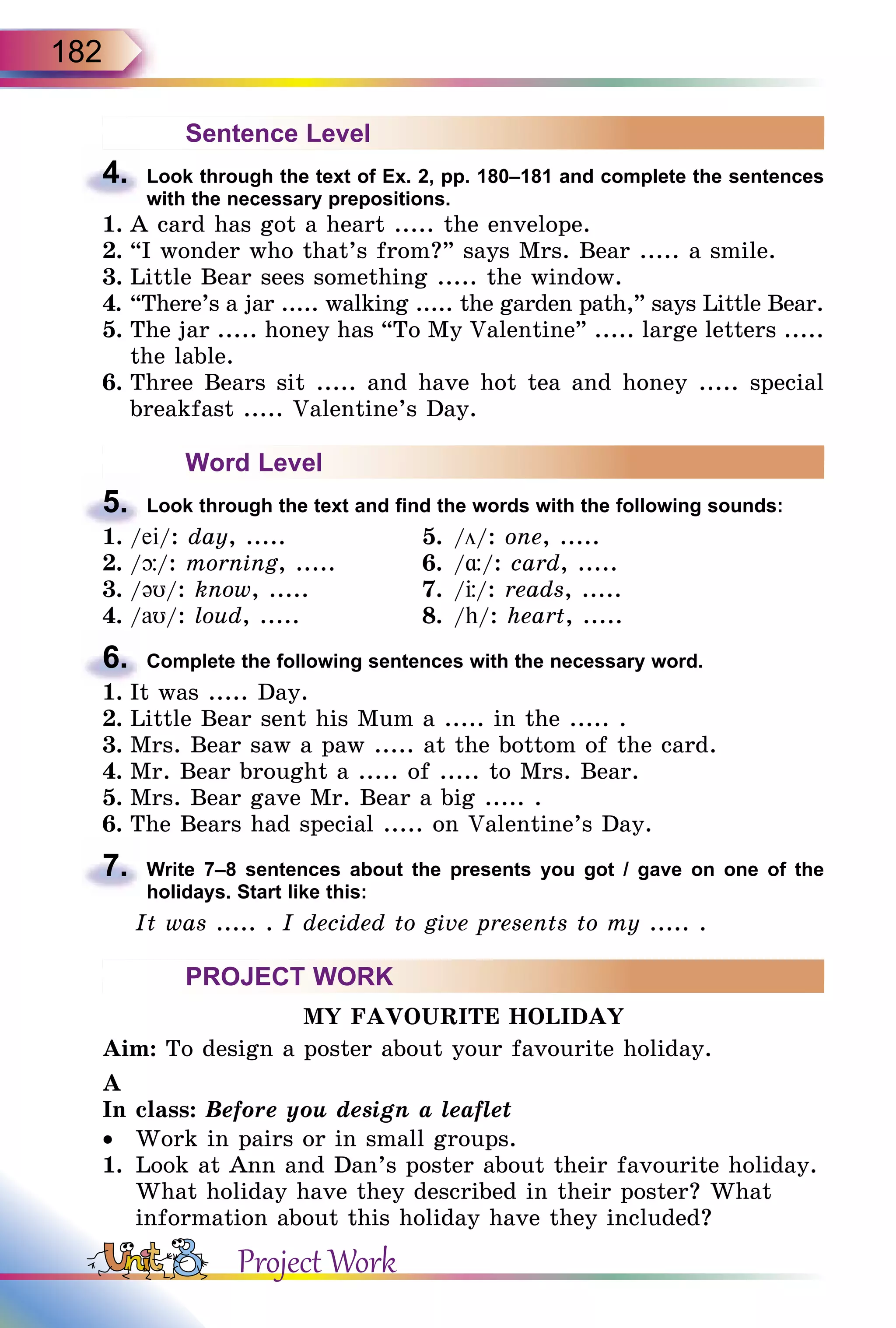 182
Sentence Level
4.	 Look through the text of Ex. 2, pp. 180–181 and complete the sentences
with the necessary prepositions.
1.	A card has got a heart ..... the envelope.
2.	“I wonder who that’s from?” says Mrs. Bear ..... a smile.
3.	Little Bear sees something ..... the window.
4.	“There’s a jar ..... walking ..... the garden path,” says Little Bear.
5.	The jar ..... honey has “To My Valentine” ..... large letters .....
the lable.
6.	Three Bears sit ..... and have hot tea and honey ..... special
breakfast ..... Valentine’s Day.
Word Level
5.	 Look through the text and find the words with the following sounds:
1.	/ei/: day, .....	 5.	/ö/: one, .....
2.	/þ/: morning, .....	 6.	/¸/: card, .....
3.	/əυ/: know, .....	 7.	/Ц/: reads, .....
4.	/aυ/: loud, .....	 8.	/h/: heart, .....
6.	 Complete the following sentences with the necessary word.
1.	It was ..... Day.
2.	Little Bear sent his Mum a ..... in the ..... .
3.	Mrs. Bear saw a paw ..... at the bottom of the card.
4.	Mr. Bear brought a ..... of ..... to Mrs. Bear.
5.	Mrs. Bear gave Mr. Bear a big ..... .
6.	The Bears had special ..... on Valentine’s Day.
7.	 Write 7–8 sentences about the presents you got / gave on one of the
holidays. Start like this:
It was ..... . I decided to give presents to my ..... .
PROJECT WORK
MY FAVOURITE HOLIDAY
Aim: To design a poster about your favourite holiday.
A
In class: Before you design a leaflet
•	 Work in pairs or in small groups.
1.	 Look at Ann and Dan’s poster about their favourite holiday.
What holiday have they described in their poster? What
information about this holiday have they included?
Project Work
 