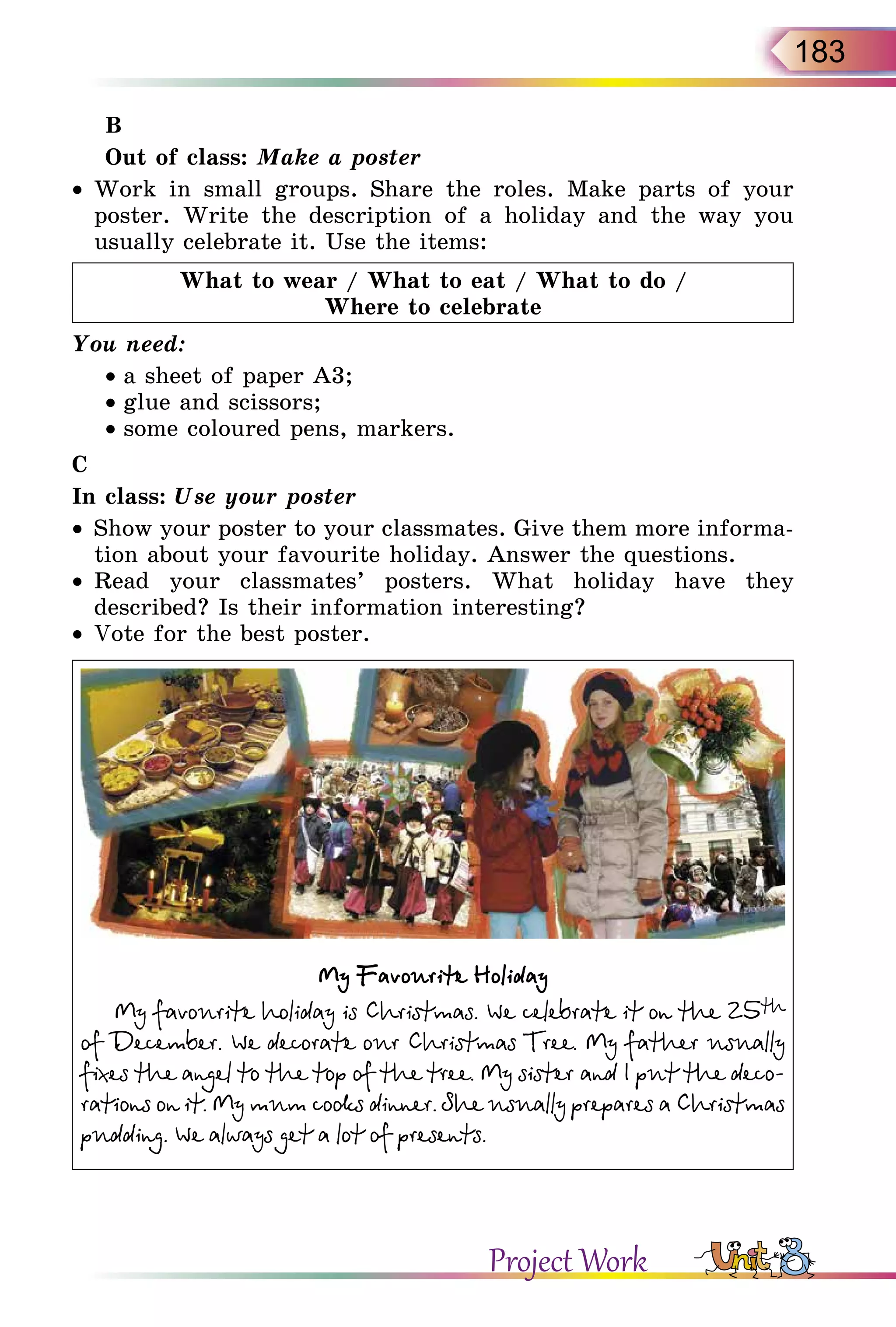183
B
Out of class: Make a poster
•	 Work in small groups. Share the roles. Make parts of your
poster. Write the description of a holiday and the way you
usual­ly celebrate it. Use the items:
What to wear / What to eat / What to do /
Where to celebrate
You need:
• a sheet of paper A3;
• glue and scissors;
• some coloured pens, markers.
C
In class: Use your poster
•	 Show your poster to your classmates. Give them more informa-
tion about your favourite holiday. Answer the questions.
•	 Read your classmates’ posters. What holiday have they
described? Is their information interesting?
•	 Vote for the best poster.
My Favourite Holiday
My favourite holiday is Christmas. We celebrate it on the 25th
of December. We decorate our Christmas Tree. My father usually
fixes the angel to the top of the tree. My sister and I put the deco-
rations on it. My mum cooks dinner. She usually prepares a Christmas
pudding. We always get a lot of presents.
Project Work
 
