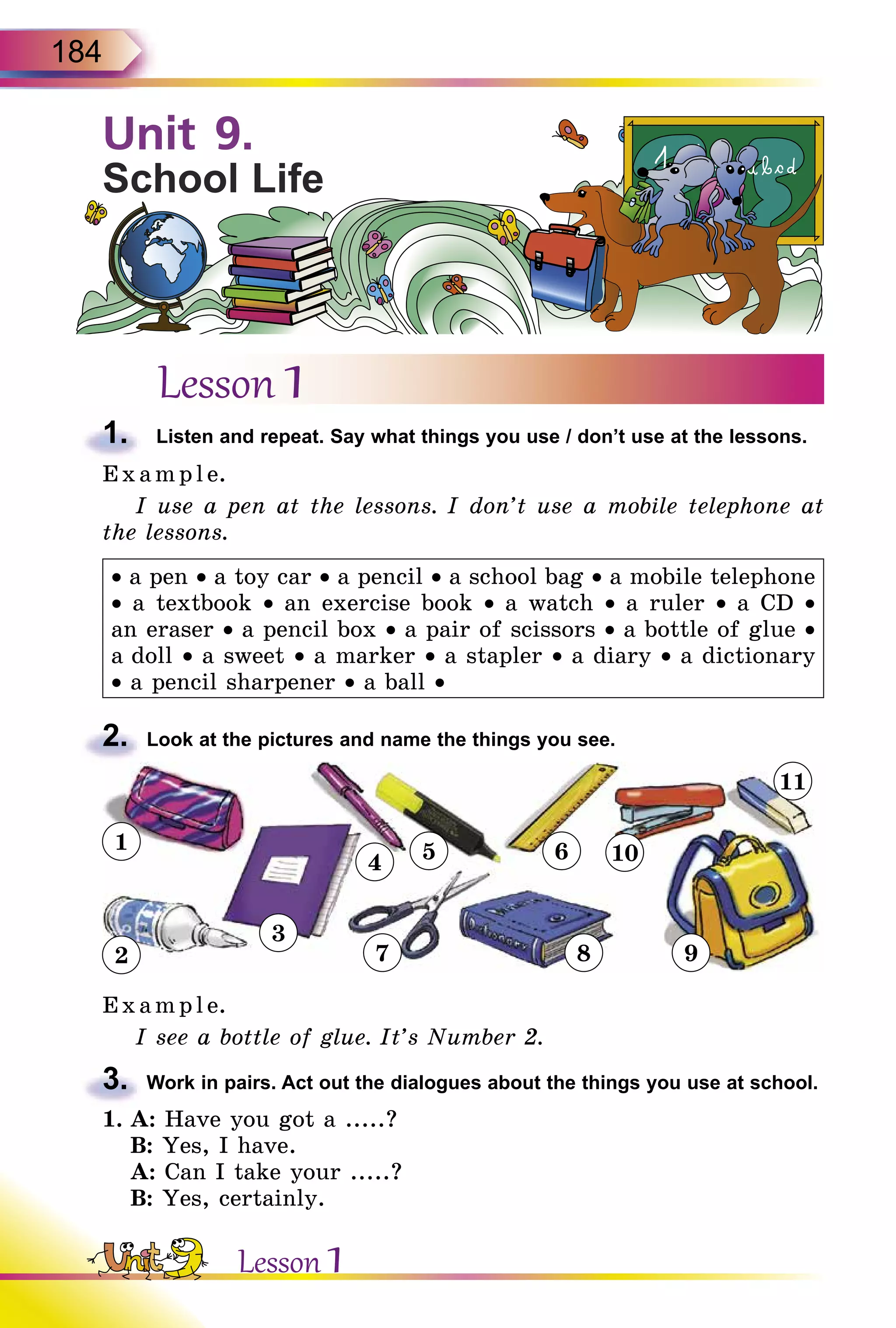 184
Lesson 1
1.	 Listen and repeat. Say what things you use / don’t use at the lessons.
E x ampl e.
I use a pen at the lessons. I don’t use a mobile telephone at
the lessons.
• a pen • a toy car • a pencil • a school bag • a mobile telephone
• a textbook • an exercise book • a watch • a ruler • a CD •
an eraser • a pencil box • a pair of scissors • a bottle of glue •
a doll • a sweet • a marker • a stapler • a diary • a dictionary
• a pencil sharpener • a ball •
2.	 Look at the pictures and name the things you see.
1
2
3
4 5 6
7 8 9
11
10
E x ampl e.
I see a bottle of glue. It’s Number 2.
3.	 Work in pairs. Act out the dialogues about the things you use at school.
1.	A: Have you got a .....?
	 B: Yes, I have.
	 A: Can I take your .....?
	 B: Yes, certainly.
Unit 9.
School Life
Lesson 1
 