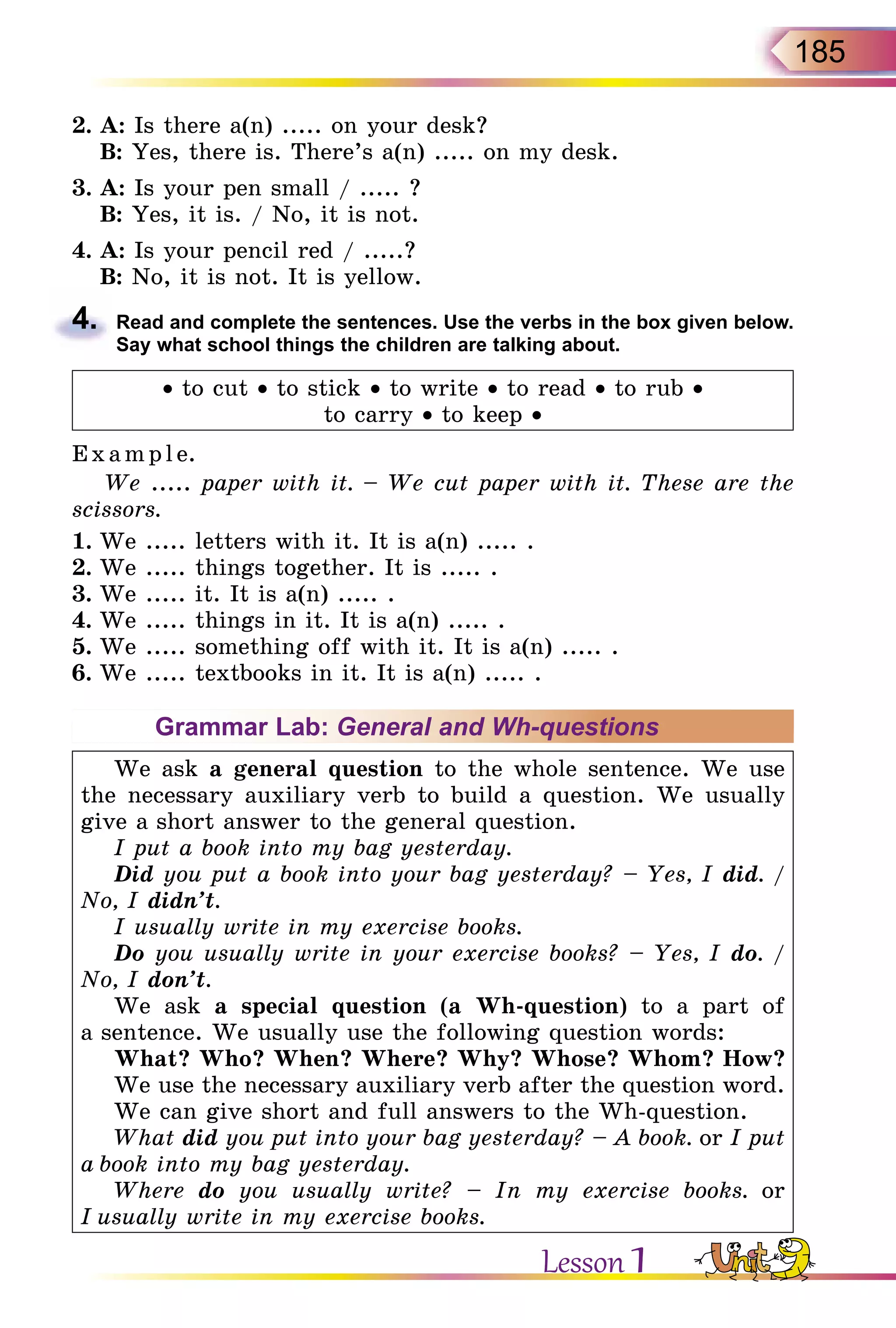 185
2.	A: Is there a(n) ..... on your desk?
	 B: Yes, there is. There’s a(n) ..... on my desk.
3.	A: Is your pen small / ..... ?
	 B: Yes, it is. / No, it is not.
4.	A: Is your pencil red / .....?
	 B: No, it is not. It is yellow.
4.	 Read and complete the sentences. Use the verbs in the box given below.
Say what school things the children are talking about.
• to cut • to stick • to write • to read • to rub •
to carry • to keep •
Exa mpl e.
We ..... paper with it. – We cut paper with it. These are the
scissors.
1.	We ..... letters with it. It is a(n) ..... .
2.	We ..... things together. It is ..... .
3.	We ..... it. It is a(n) ..... .
4.	We ..... things in it. It is a(n) ..... .
5.	We ..... something off with it. It is a(n) ..... .
6.	We ..... textbooks in it. It is a(n) ..... .
Grammar Lab: General and Wh-questions
We ask a general question to the whole sentence. We use
the necessary auxiliary verb to build a question. We usually
give a short answer to the general question.
I put a book into my bag yesterday.
Did you put a book into your bag yesterday? – Yes, I did. /
No, I didn’t.
I usually write in my exercise books.
Do you usually write in your exercise books? – Yes, I do. /
No, I don’t.
We ask a special question (a Wh-question) to a part of
a sentence. We usually use the following question words:
What? Who? When? Where? Why? Whose? Whom? How?
We use the necessary auxiliary verb after the question word.
We can give short and full answers to the Wh-question.
What did you put into your bag yesterday? – A book. or I put
a book into my bag yesterday.
Where do you usually write? – In my exercise books. or
I usually write in my exercise books.
Lesson 1
 